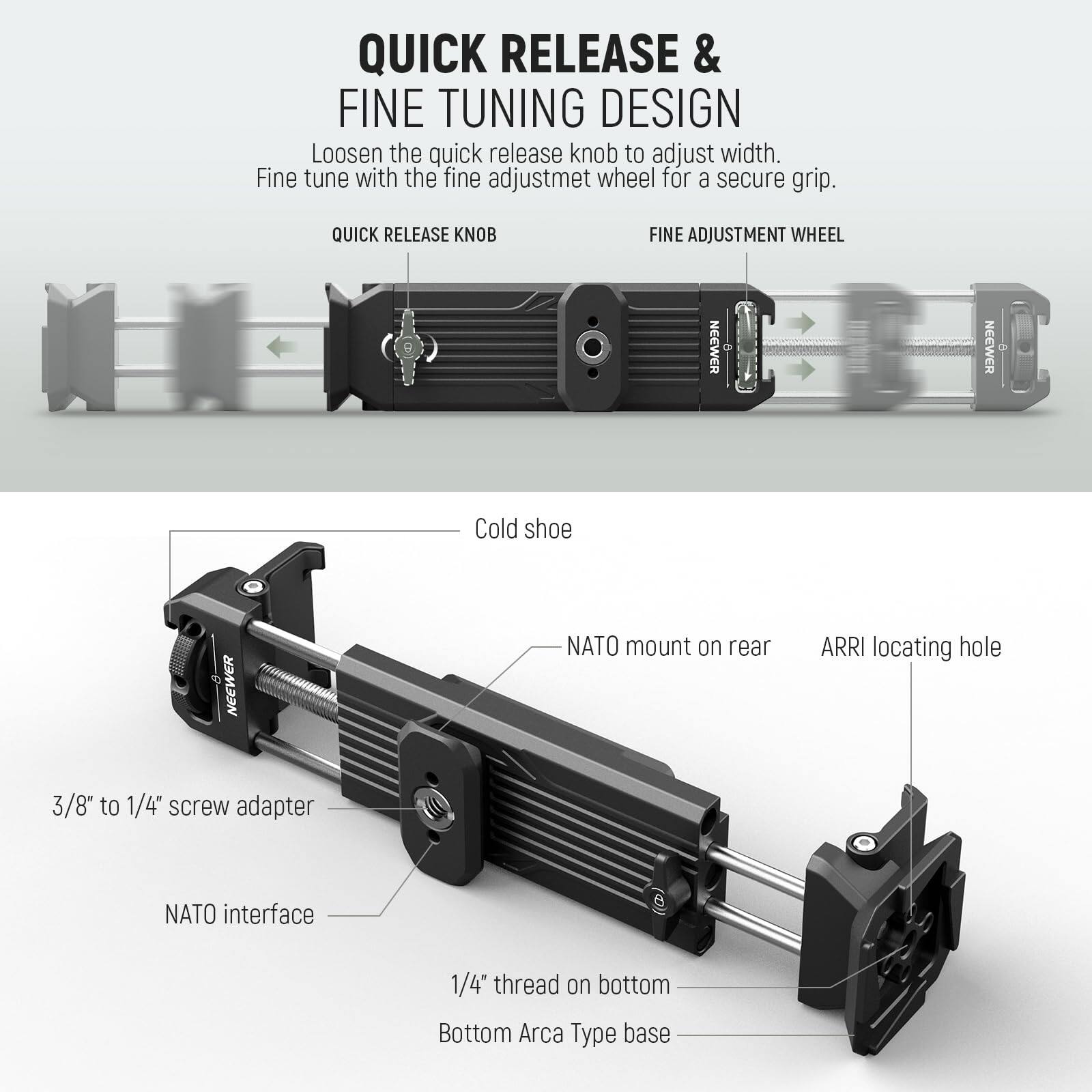 QUICK RELEASE & FINE TUNING DESIGN  
Loosen the quick release knob to adjust width. Fine tune with the fine adjustment wheel for a secure grip.  

QUICK RELEASE KNOB  
FINE ADJUSTMENT WHEEL  

NEEWER NEEWER  
Cold shoe  
NATO mount on rear  
ARRI locating hole  
3/8" to 1/4" screw adapter  
NATO interface  
1/4" thread on bottom  
Bottom Arca Type base