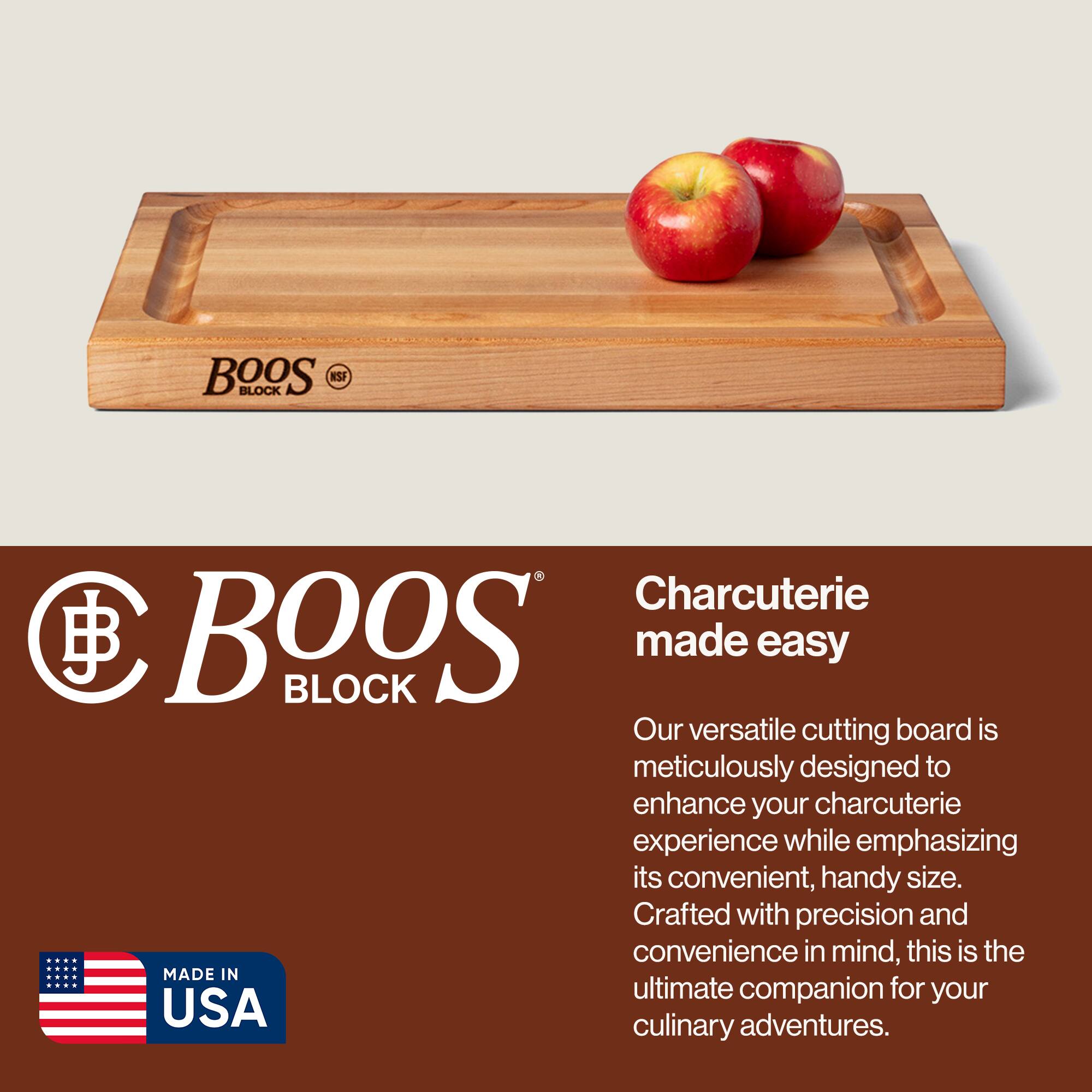 BOOS BLOCK  
Charcuterie made easy  

Our versatile cutting board is meticulously designed to enhance your charcuterie experience while emphasizing its convenient, handy size. Crafted with precision and convenience in mind, this is the ultimate companion for your culinary adventures.  

MADE IN USA