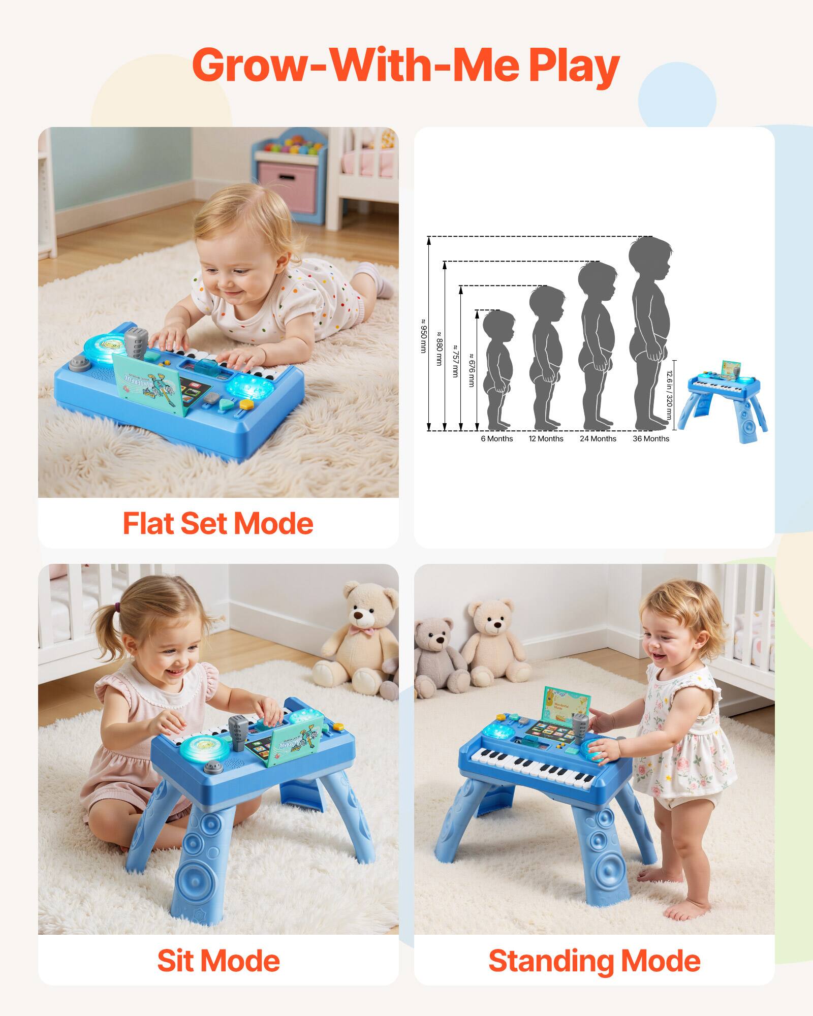 Grow-With-Me Play

Flat Set Mode

Sit Mode

Standing Mode

6 Months: 800 mm

12 Months: 126g, 12.6in/320mm

24 Months: 126g, 12.6in/320mm

36 Months: 126g, 12.6in/320mm