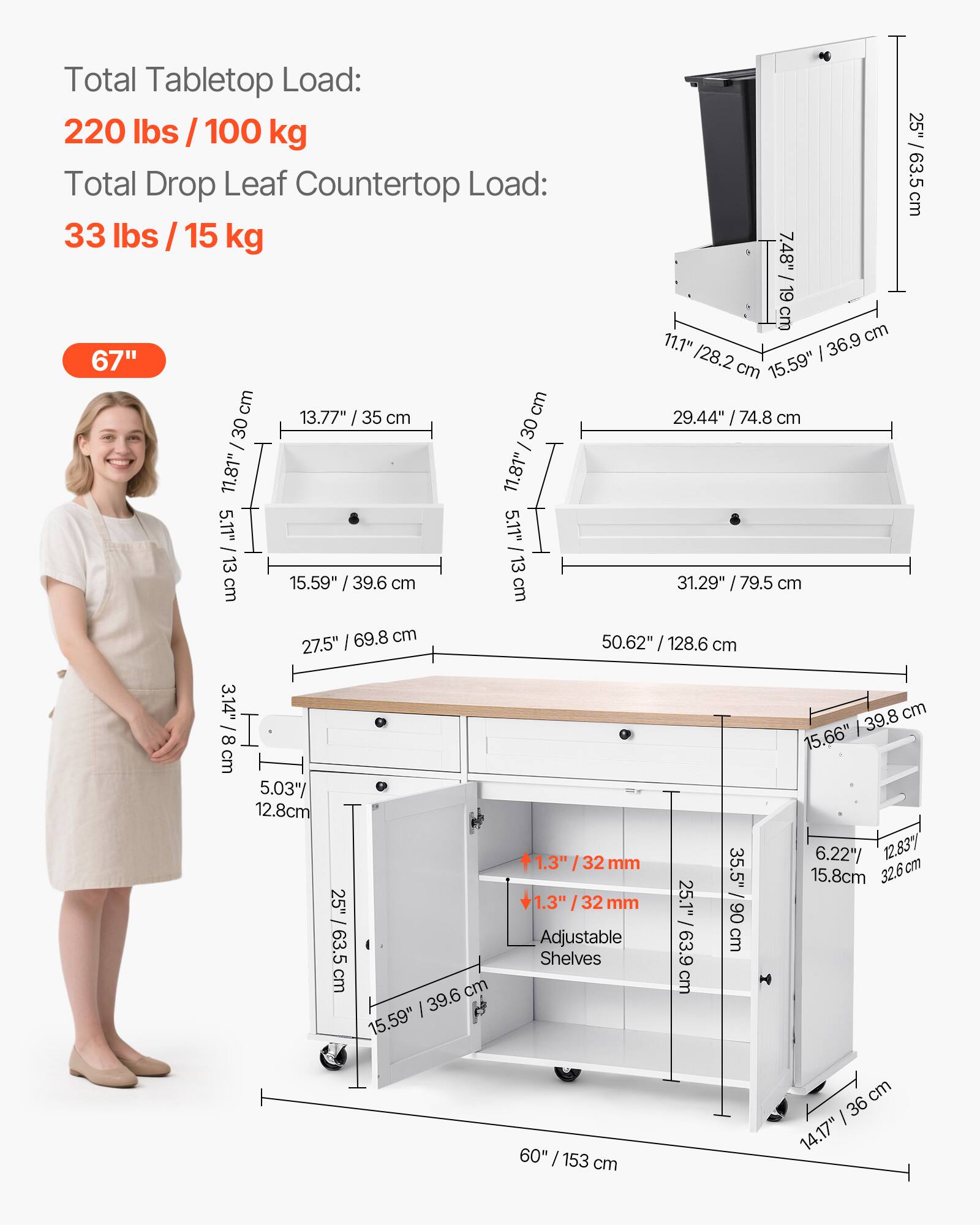 Total Tabletop Load: 220 lbs / 100 kg
Total Drop Leaf Countertop Load: 33 lbs / 15 kg

67" / 168 cm
13.77" / 35 cm
11.81" / 30 cm
5.11" / 13 cm
15.59" / 39.6 cm
7.48" / 19 cm
11.1" / 28.2 cm
36.9 cm
15.59"
29.44" / 74.8 cm
31.29" / 79.5 cm
25" / 63.5 cm
69.8 cm
27.5"
3.14" / 8 cm
5.03" / 12.8 cm
25" / 63.5 cm
50.62" / 128.6 cm
1.3" / 32 mm
35.5"
1.3" / 32 mm
25.1" / 63.9 cm
60" / 153 cm
6.22" / 12.837 cm
15.8 cm
32.6 cm
14.17" / 36 cm
Adjustable Shelves