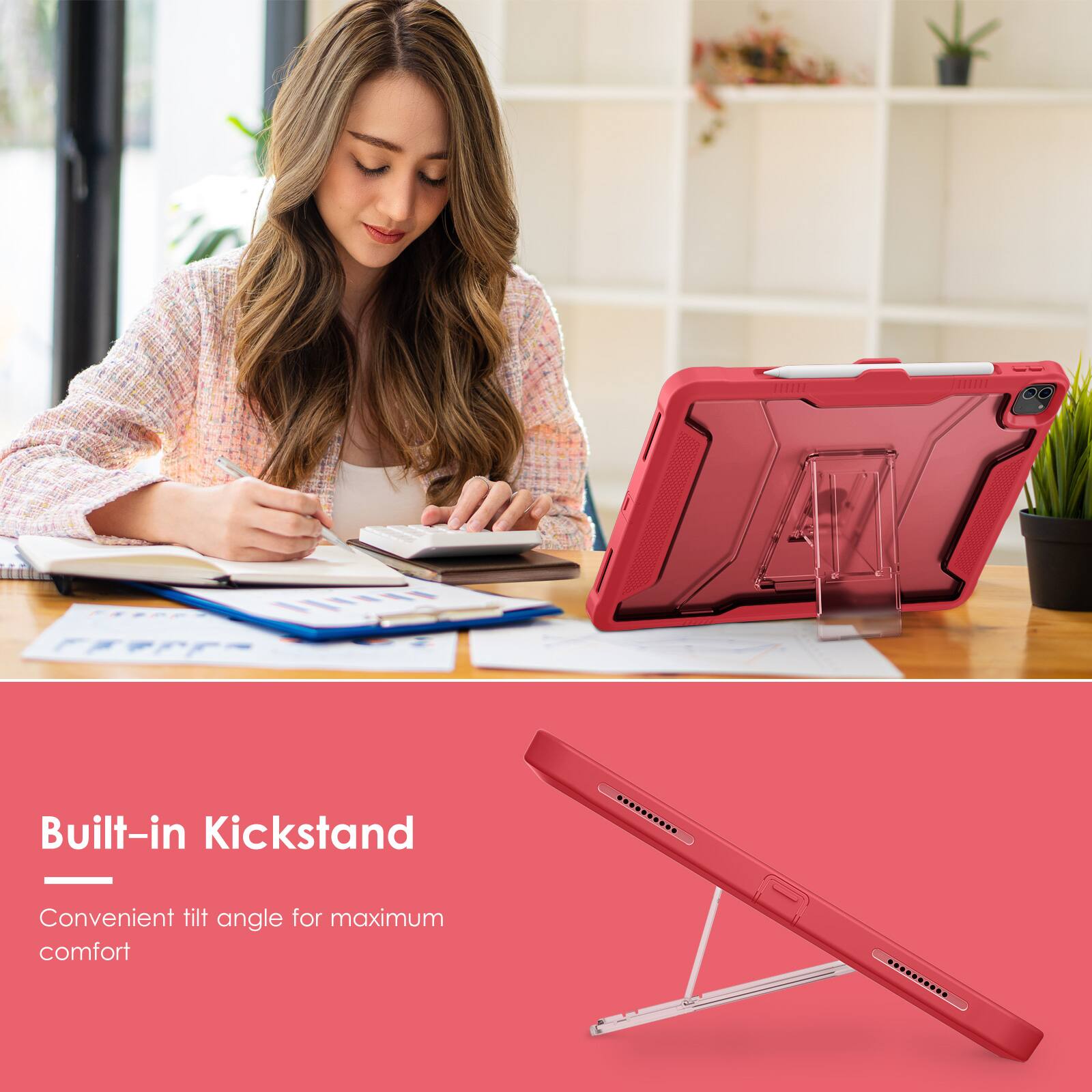Built-in Kickstand  
Convenient tilt angle for maximum comfort