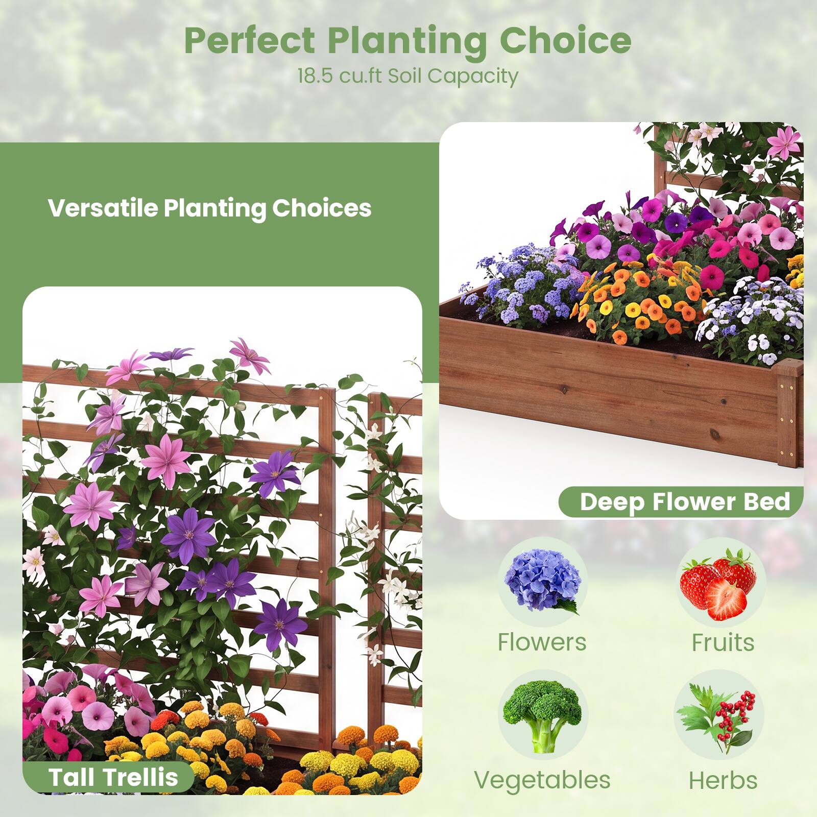 Perfect Planting Choice  
18.5 cu.ft Soil Capacity

Versatile Planting Choices

Deep Flower Bed

Tall Trellis

Flowers  
Fruits  
Vegetables  
Herbs