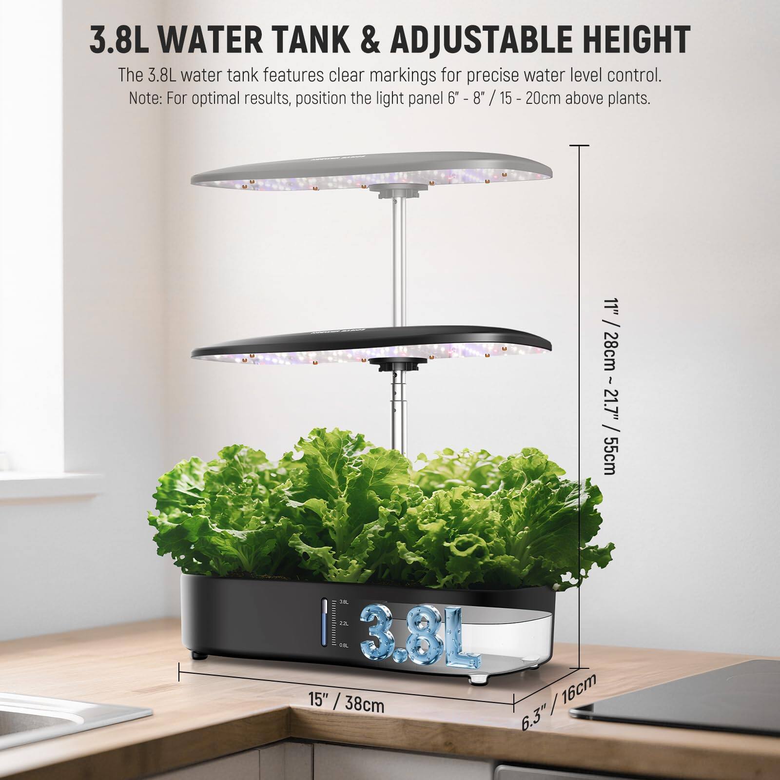 3.8L WATER TANK & ADJUSTABLE HEIGHT

The 3.8L water tank features clear markings for precise water level control. Note: For optimal results, position the light panel 6" - 8" / 15 - 20cm above plants.

11" / 28cm
1" / 28cm
21.7" / 55cm
15" / 38cm
6.3" / 16cm