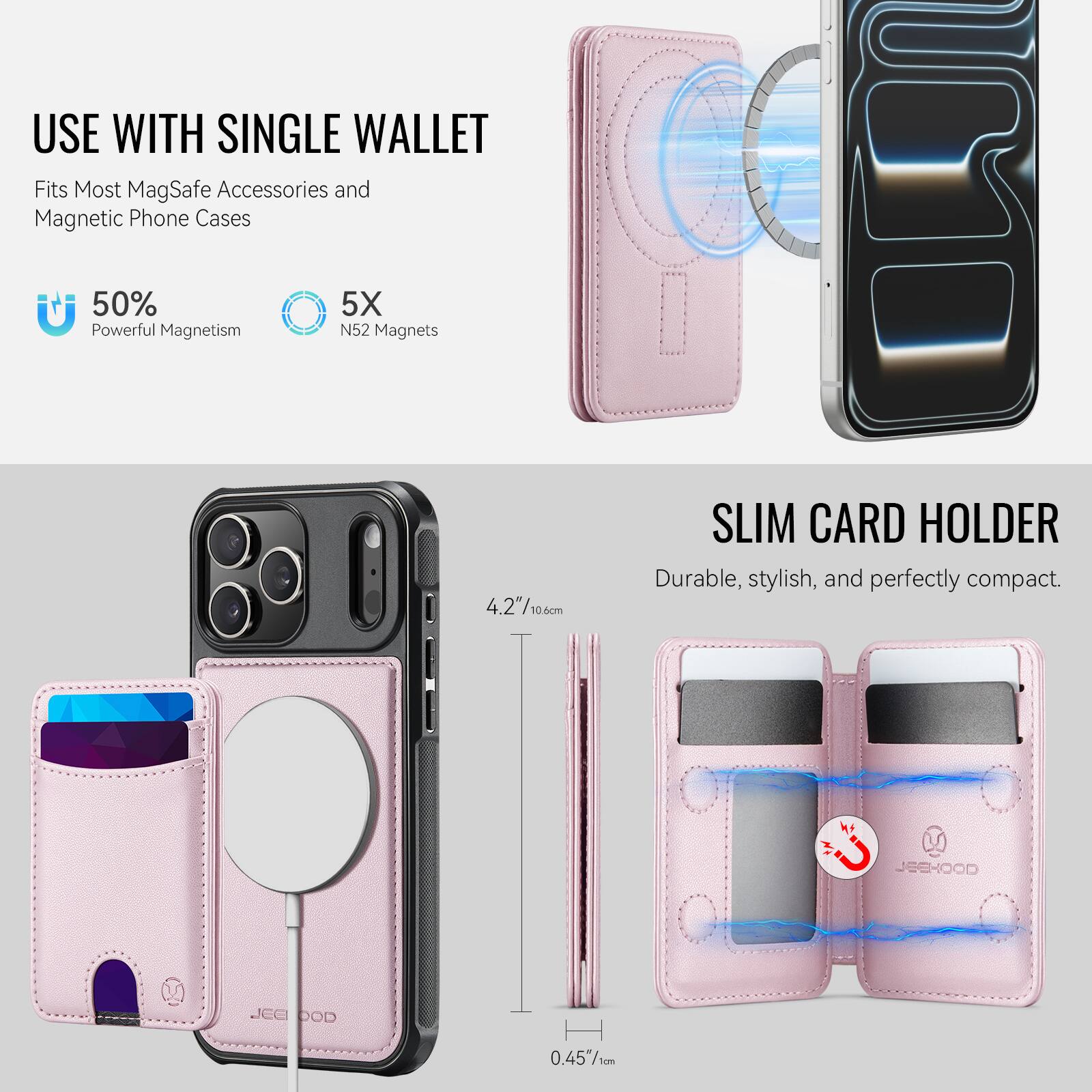 USE WITH SINGLE WALLET  
Fits Most MagSafe Accessories and Magnetic Phone Cases  

50% Powerful Magnetism  
5X N52 Magnets  

SLIM CARD HOLDER  
Durable, stylish, and perfectly compact.  

4.2" / 10.6 cm  
0.45" / 1 cm  

JEEHOOD