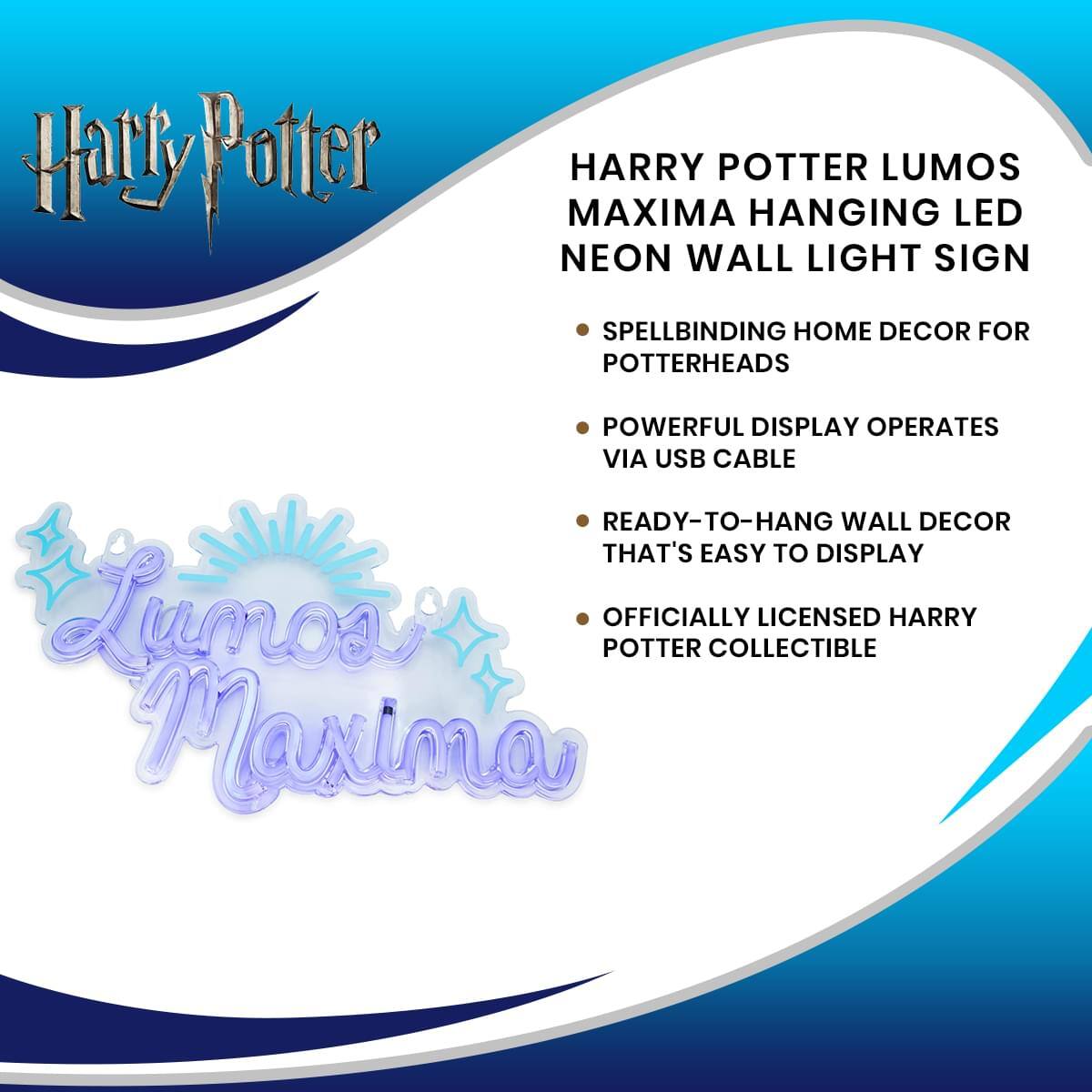 Harry Potter

HARRY POTTER LUMOS MAXIMA HANGING LED NEON WALL LIGHT SIGN

- SPELLBINDING HOME DECOR FOR POTTERHEADS
- POWERFUL DISPLAY OPERATES VIA USB CABLE
- READY-TO-HANG WALL DECOR THAT'S EASY TO DISPLAY
- OFFICIALLY LICENSED HARRY POTTER COLLECTIBLE

Lumos Maxima