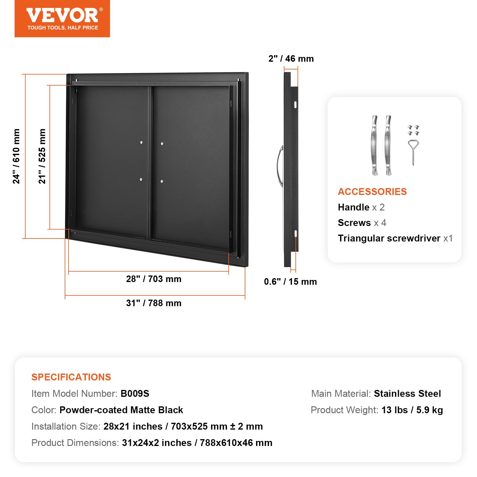VEVOR TOUGH TOOLS. HALF PRICE

2" / 46 mm

24" / 610 mm

21" / 525 mm

0.6" / 15 mm

28" / 703 mm

31" / 788 mm

ACCESSORIES
Handle x 2
Screws x 4
Triangular screwdriver x 1

SPECIFICATIONS
Item Model Number: B009S
Main Material: Stainless Steel
Color: Powder-coated Matte Black
Installation Size: 28x21 inches / 703x525 mm ± 2 mm
Product Weight: 13 lbs / 5.9 kg
Product Dimensions: 31x24x2 inches / 788x610x46 mm