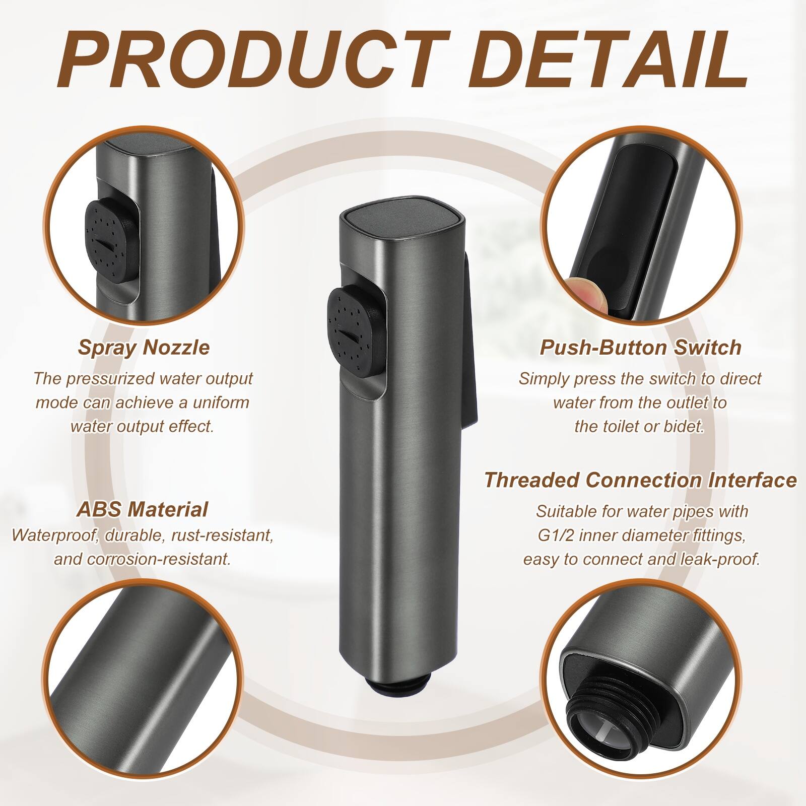 PRODUCT DETAIL

Spray Nozzle
The pressurized water output mode can achieve a uniform water output effect.

Push-Button Switch
Simply press the switch to direct water from the outlet to the toilet or bidet.

ABS Material
Waterproof, durable, rust-resistant, and corrosion-resistant.

Threaded Connection Interface
Suitable for water pipes with G1/2 inner diameter fittings, easy to connect and leak-proof.