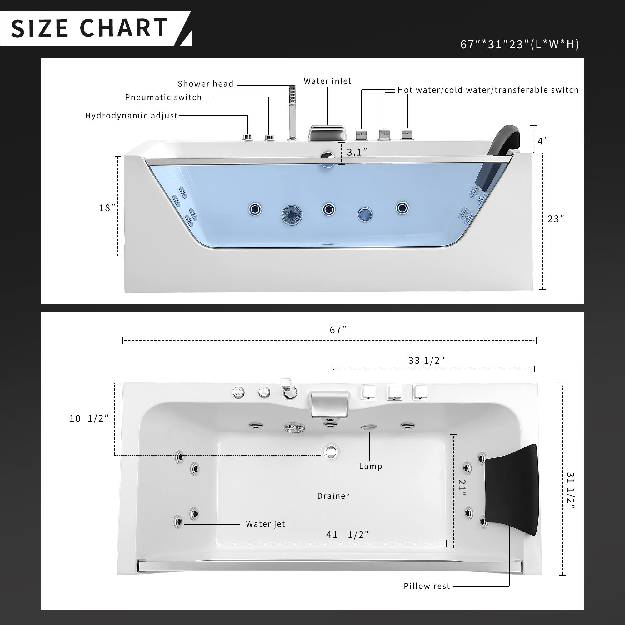 **SIZE CHART**

67" * 31" * 23" (L * W * H)

- Shower head
- Pneumatic switch
- Water inlet
- Hot water/cold water/transferable switch
- Hydrodynamic adjust
- 3.1"
- 4"
- 18"
- 23"
- 67"
- 33 1/2"
- 10 1/2"
- Water jet
- Lamp
- Drainer
- 41 1/2"
- 21"
- 31 1/2"
- Pillow rest
