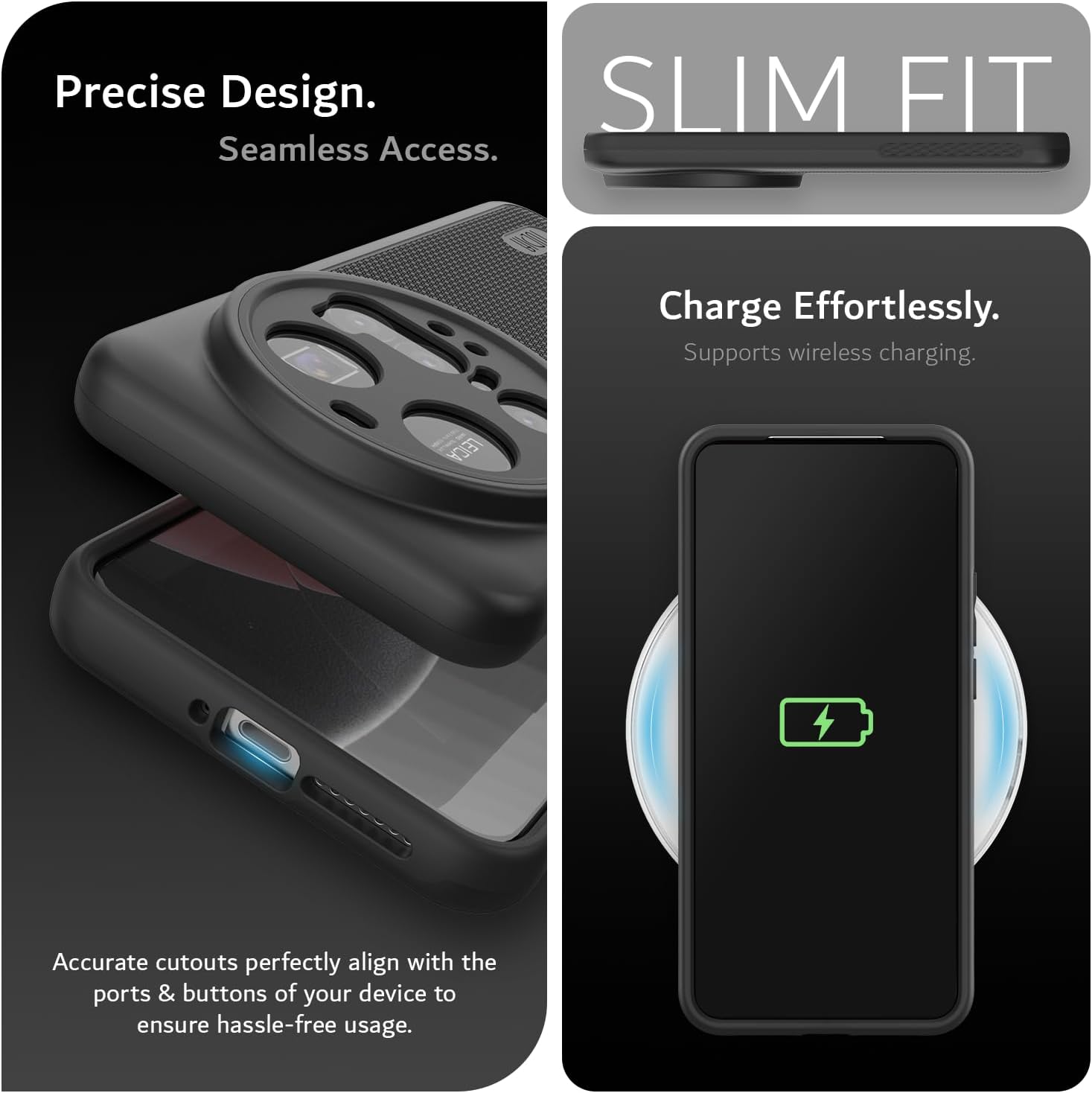 Precise Design.  
Seamless Access.  

SLIM FIT  

Charge Effortlessly.  
Supports wireless charging.  

LEICA  
Accurate cutouts perfectly align with the ports & buttons of your device to ensure hassle-free usage.