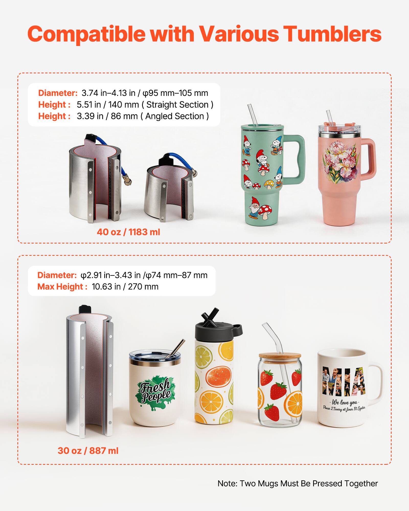 Compatible with Various Tumblers

Diameter: 3.74 in-4.13 in / 95 mm-105 mm  
Height: 5.51 in / 140 mm (Straight Section)  
Height: 3.39 in / 86 mm (Angled Section)  
40 oz / 1183 ml

Diameter: 2.91 in-3.43 in / 74 mm-87 mm  
Max Height: 10.63 in / 270 mm  
30 oz / 887 ml

Note: Two Mugs Must Be Pressed Together
