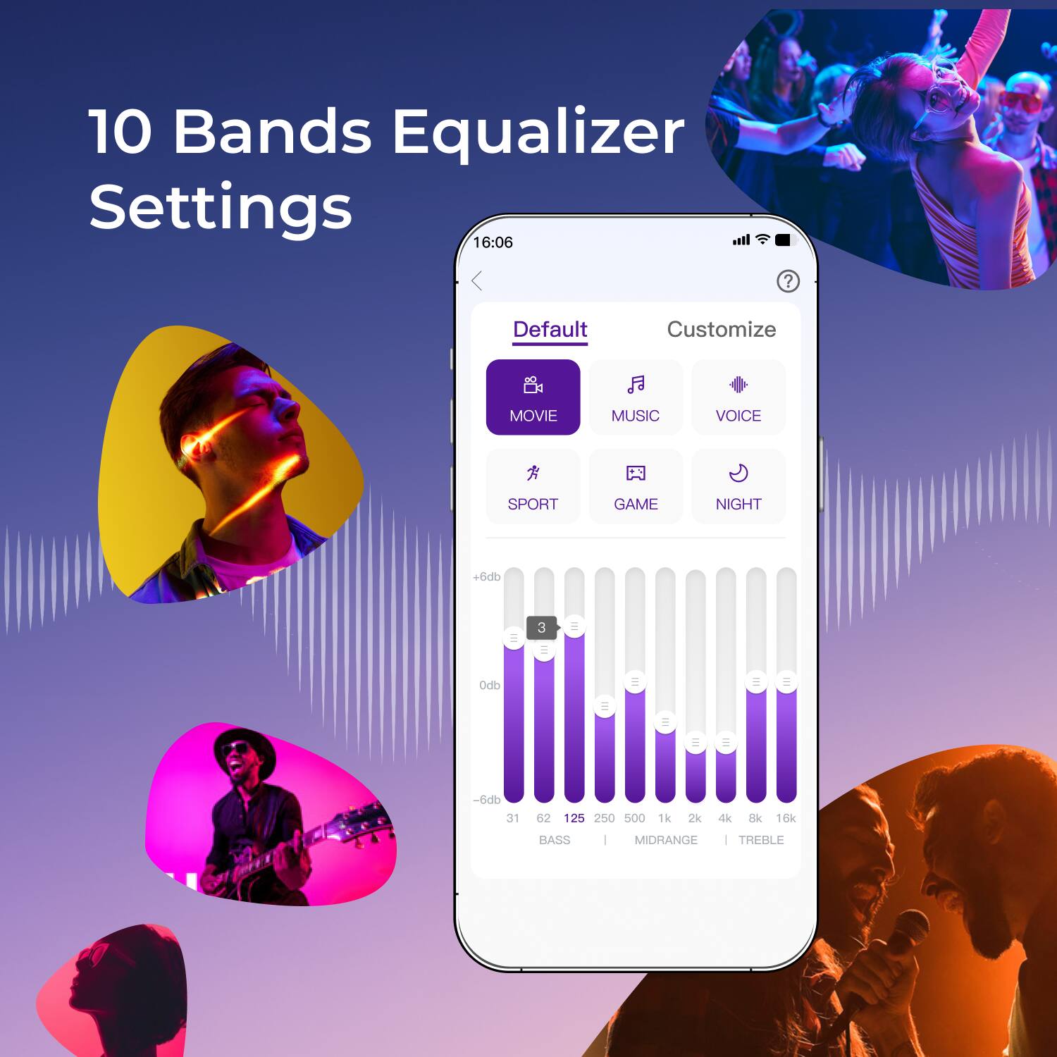 10 Bands Equalizer Settings

16:06

Default Customize

MOVIE MUSIC VOICE SPORT GAME NIGHT

+6db 0db -6db

31 62 125 250 500 1k 2k 4k 8k 16k

BASS MIDRANGE TREBLE