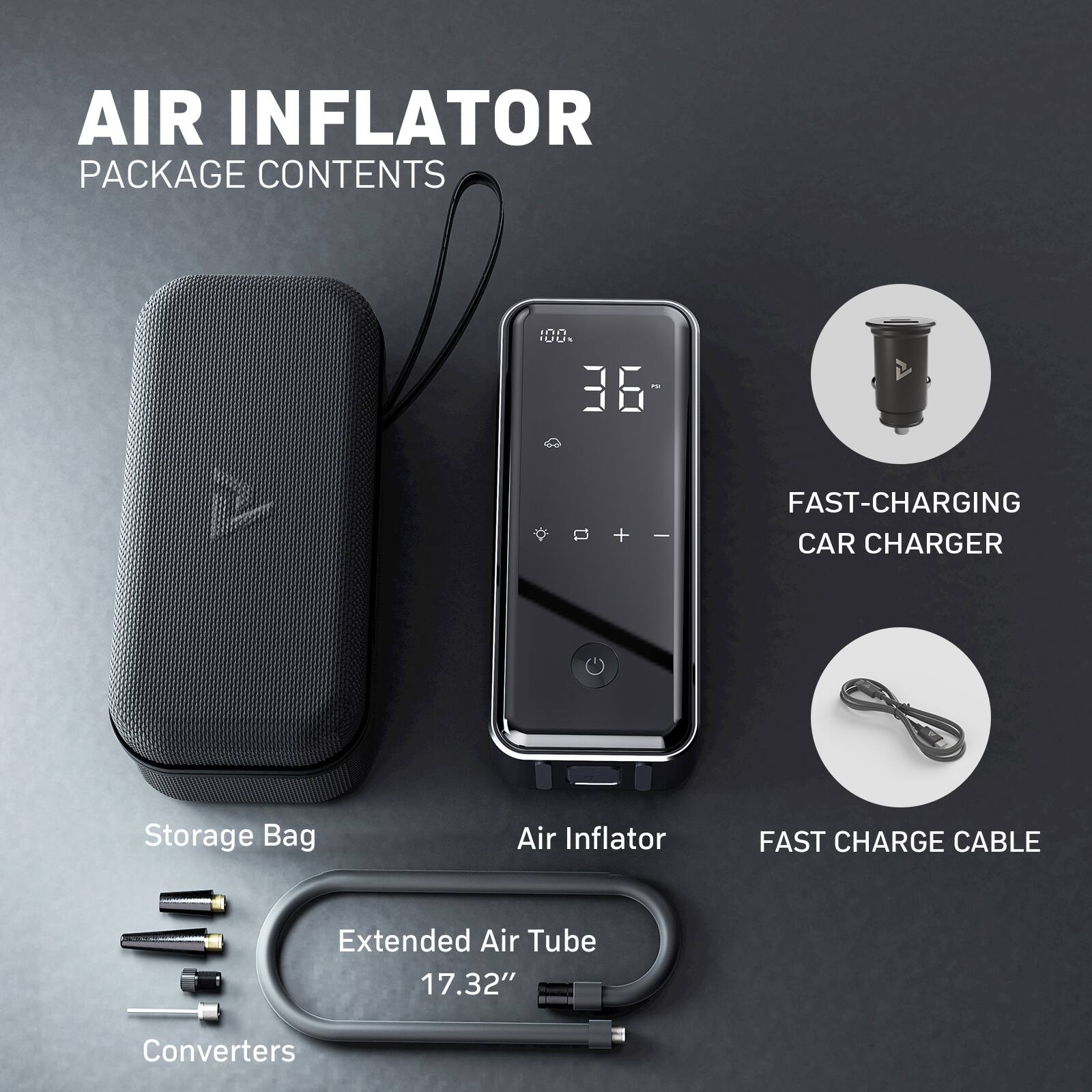 AIR INFLATOR  
PACKAGE CONTENTS  

- Storage Bag  
- Air Inflator  
- Extended Air Tube 17.32"  
- Converters  
- FAST-CHARGING CAR CHARGER  
- FAST CHARGE CABLE
