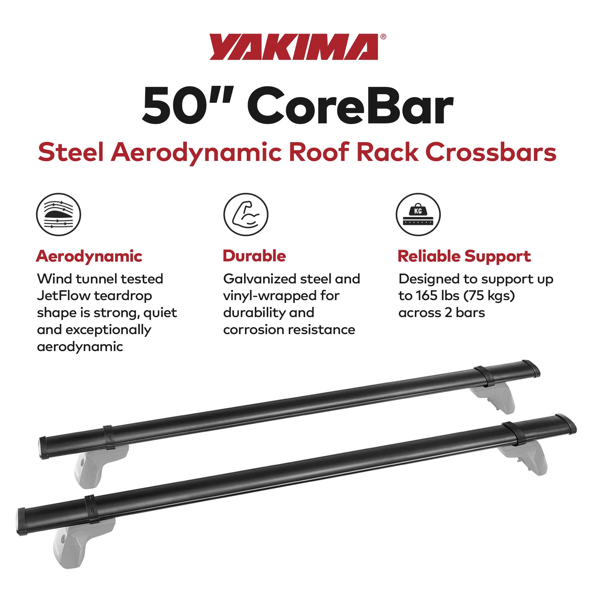 YAKIMA  
50" CoreBar  
Steel Aerodynamic Roof Rack Crossbars  

Aerodynamic  
Wind tunnel tested JetFlow teardrop shape is strong, quiet and exceptionally aerodynamic  

Durable  
Galvanized steel and vinyl-wrapped for durability and corrosion resistance  

Reliable Support  
Designed to support up to 165 lbs (75 kgs) across 2 bars