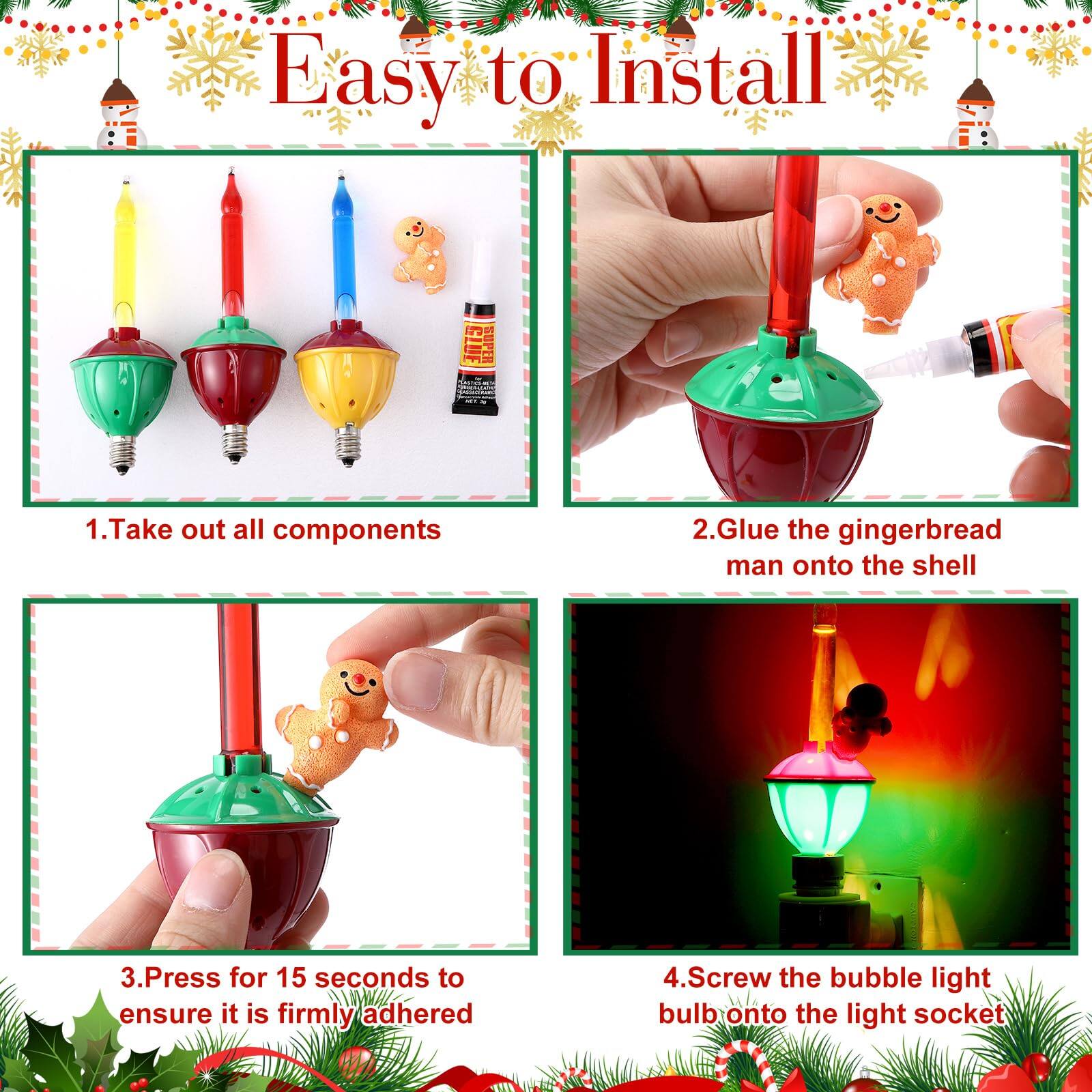 Easy to Install

1. Take out all components
2. Glue the gingerbread man onto the shell
3. Press for 15 seconds to ensure it is firmly adhered
4. Screw the bubble light bulb onto the light socket