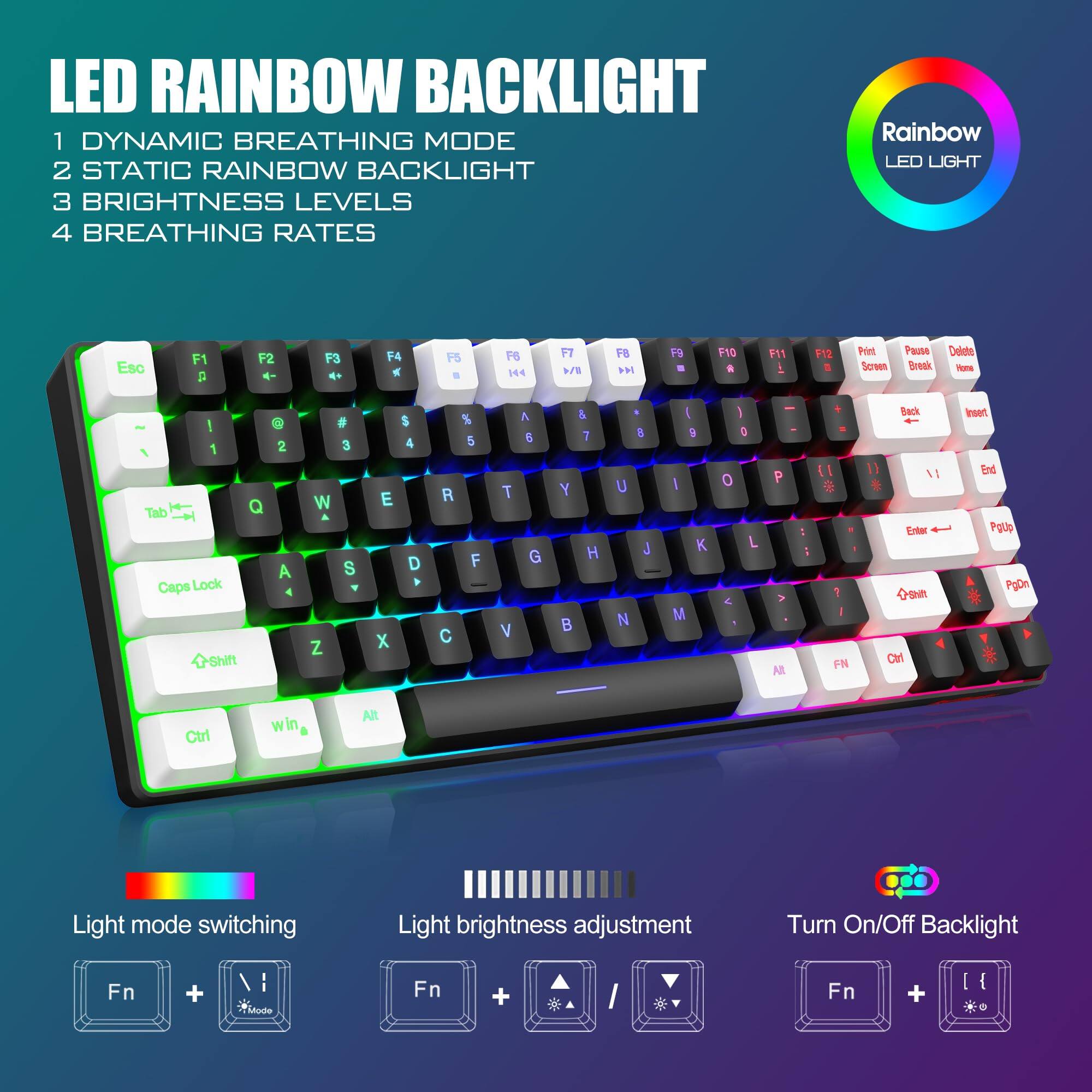 LED RAINBOW BACKLIGHT

1. DYNAMIC BREATHING MODE
2. STATIC RAINBOW BACKLIGHT
3. BRIGHTNESS LEVELS
4. BREATHING RATES

Rainbow LED LIGHT

Light mode switching
Fn + Mode

Light brightness adjustment
Fn + Brightness up/down

Turn On/Off Backlight
Fn + Backlight

Esc F1 F2 F3 F4 F5 F6 F7 F8 F9 F10 F11 F12
1 2 3 4 5 6 7 8 9 0 - = Backspace
Q W E R T Y U I O P [ ] \
A S D F G H J K L ; ' Enter
Z X C V B N M , . / Shift
Caps Lock Shift Ctrl Win Alt

Light mode switching
Light brightness adjustment
Turn On/Off Backlight