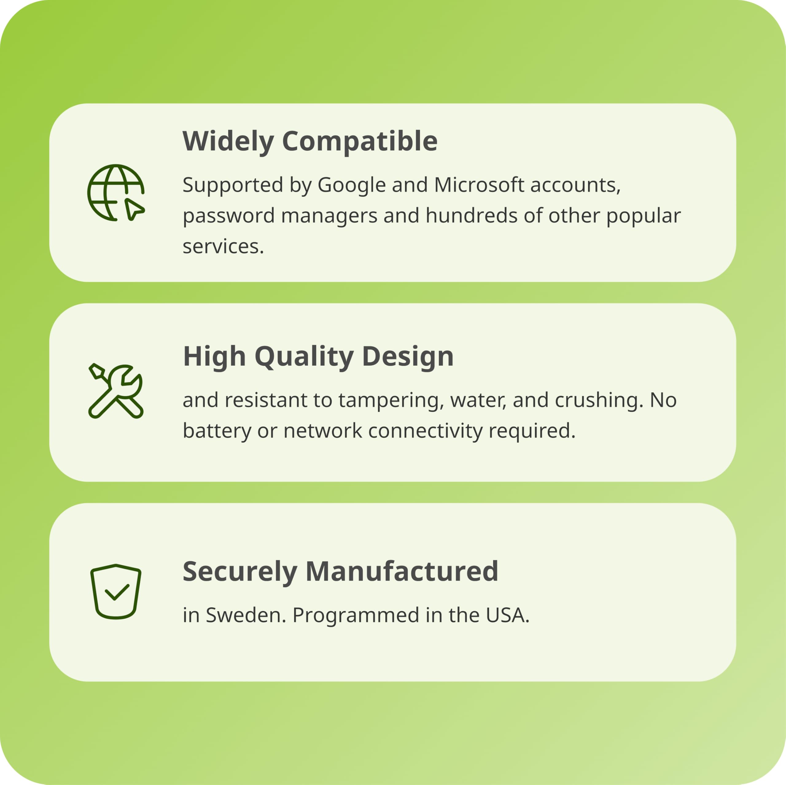 Widely Compatible  
Supported by Google and Microsoft accounts, password managers and hundreds of other popular services.  

High Quality Design  
and resistant to tampering, water, and crushing. No battery or network connectivity required.  

Securely Manufactured  
in Sweden. Programmed in the USA.