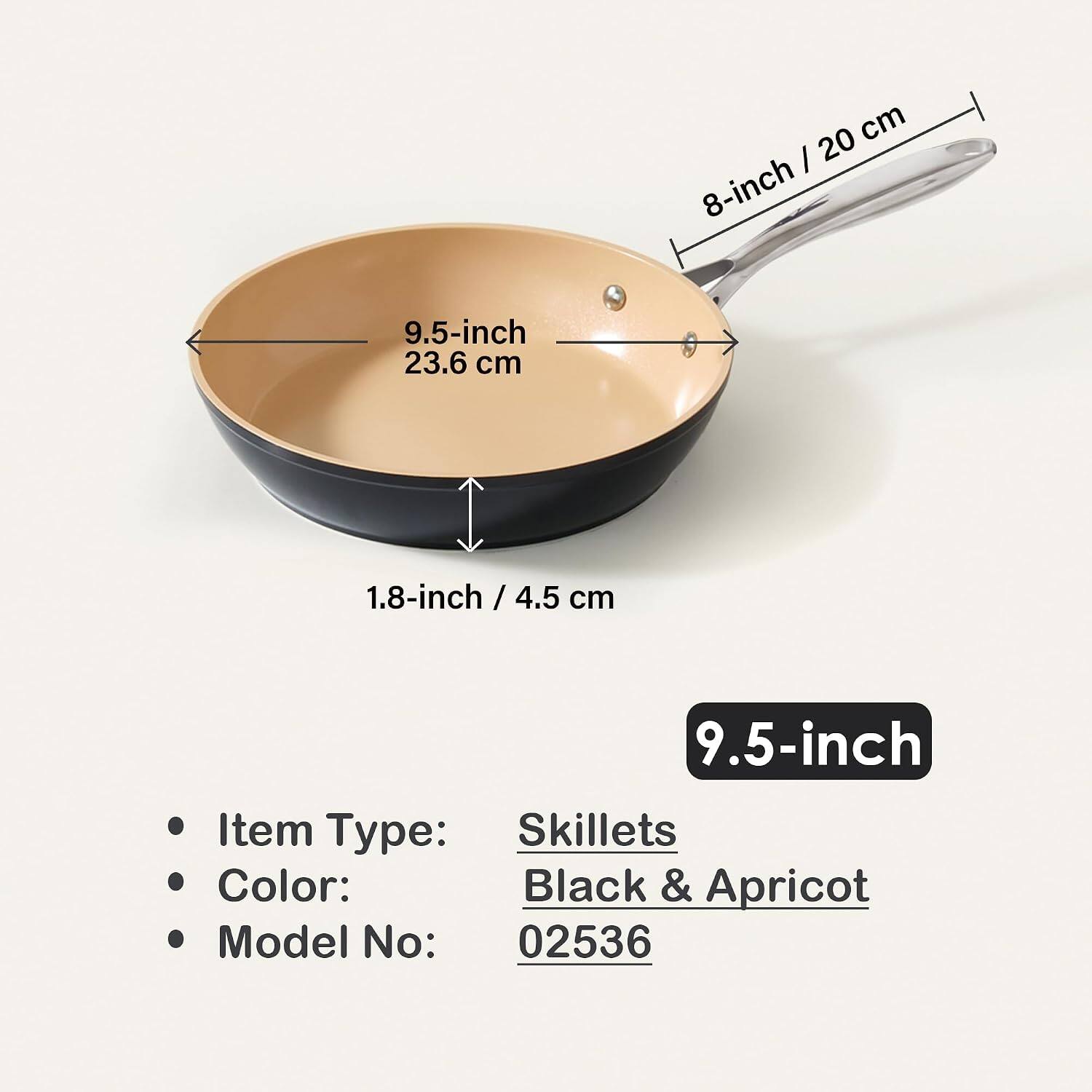 - 8-inch / 20 cm
- 9.5-inch / 23.6 cm
- 1.8-inch / 4.5 cm

Item Type: Skillets
Color: Black & Apricot
Model No: 02536