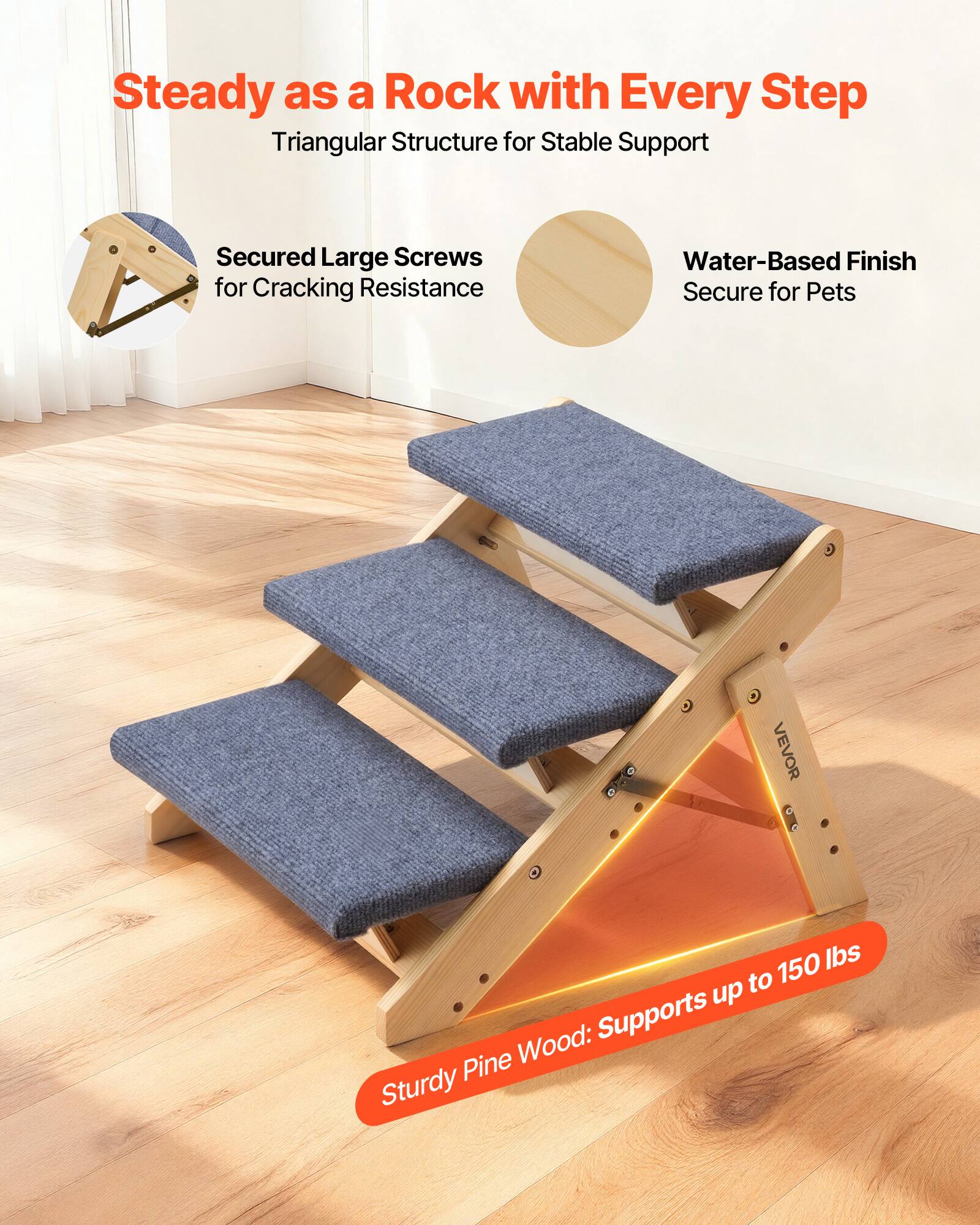 Steady as a Rock with Every Step  
Triangular Structure for Stable Support  
Secured Large Screws for Cracking Resistance  
Water-Based Finish Secure for Pets  
Sturdy Pine Wood: Supports up to 150 lbs