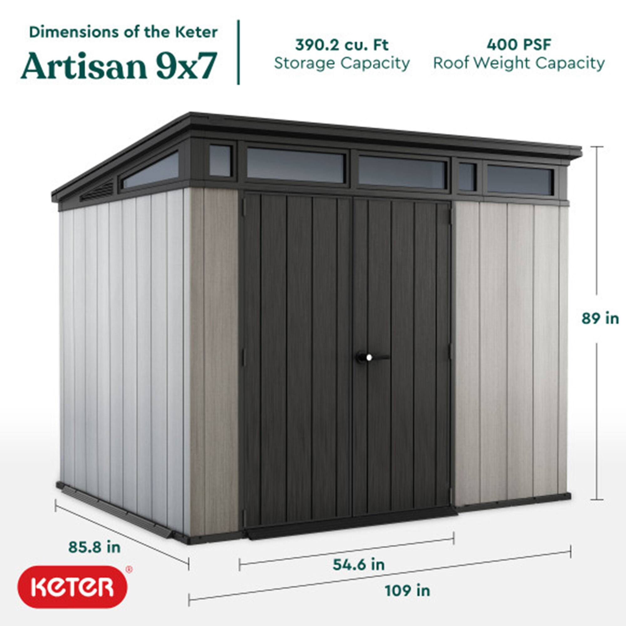 Dimensions of the Keter Artisan 9x7  
- Storage Capacity: 390.2 cu. Ft  
- Roof Weight Capacity: 400 PSF  
- Height: 89 in  
- Width: 109 in  
- Depth: 85.8 in  
- Door Height: 54.6 in