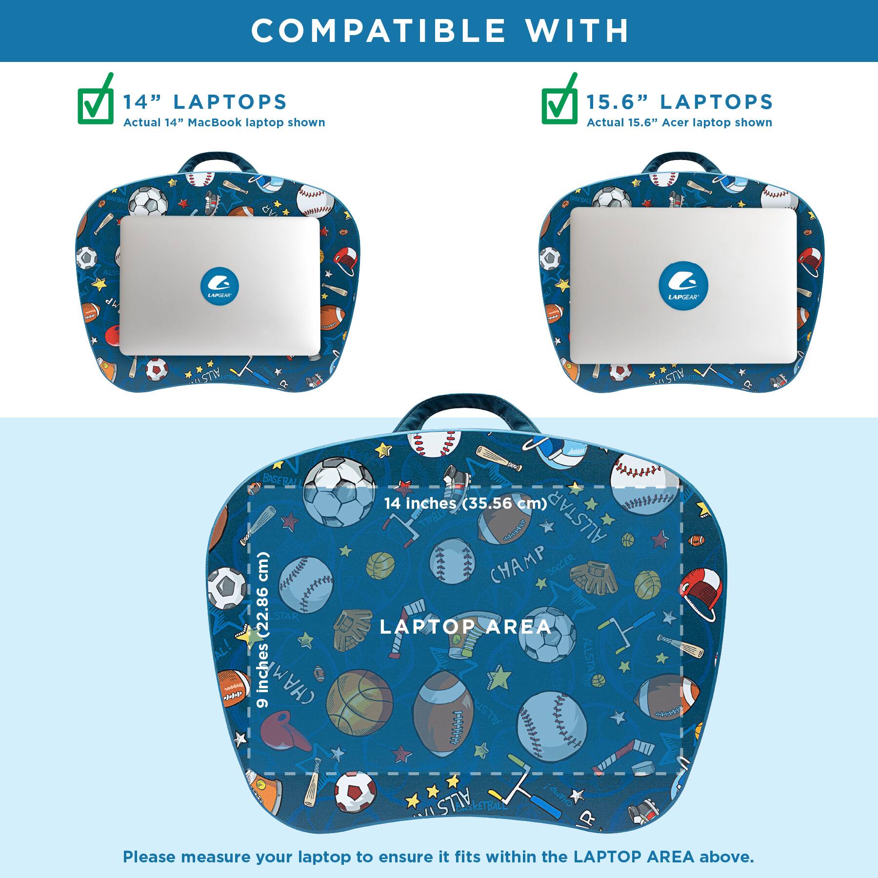 COMPATIBLE WITH

14" LAPTOPS
Actual 14" MacBook laptop shown

15.6" LAPTOPS
Actual 15.6" Acer laptop shown

LAPGEAR

BASEBALL
14 inches (35.56 cm) ALLSTAR CHAMP
9 inches (22.86 cm) ALLSTAR CHAMP

LAPTOP AREA

Please measure your laptop to ensure it fits within the LAPTOP AREA above.