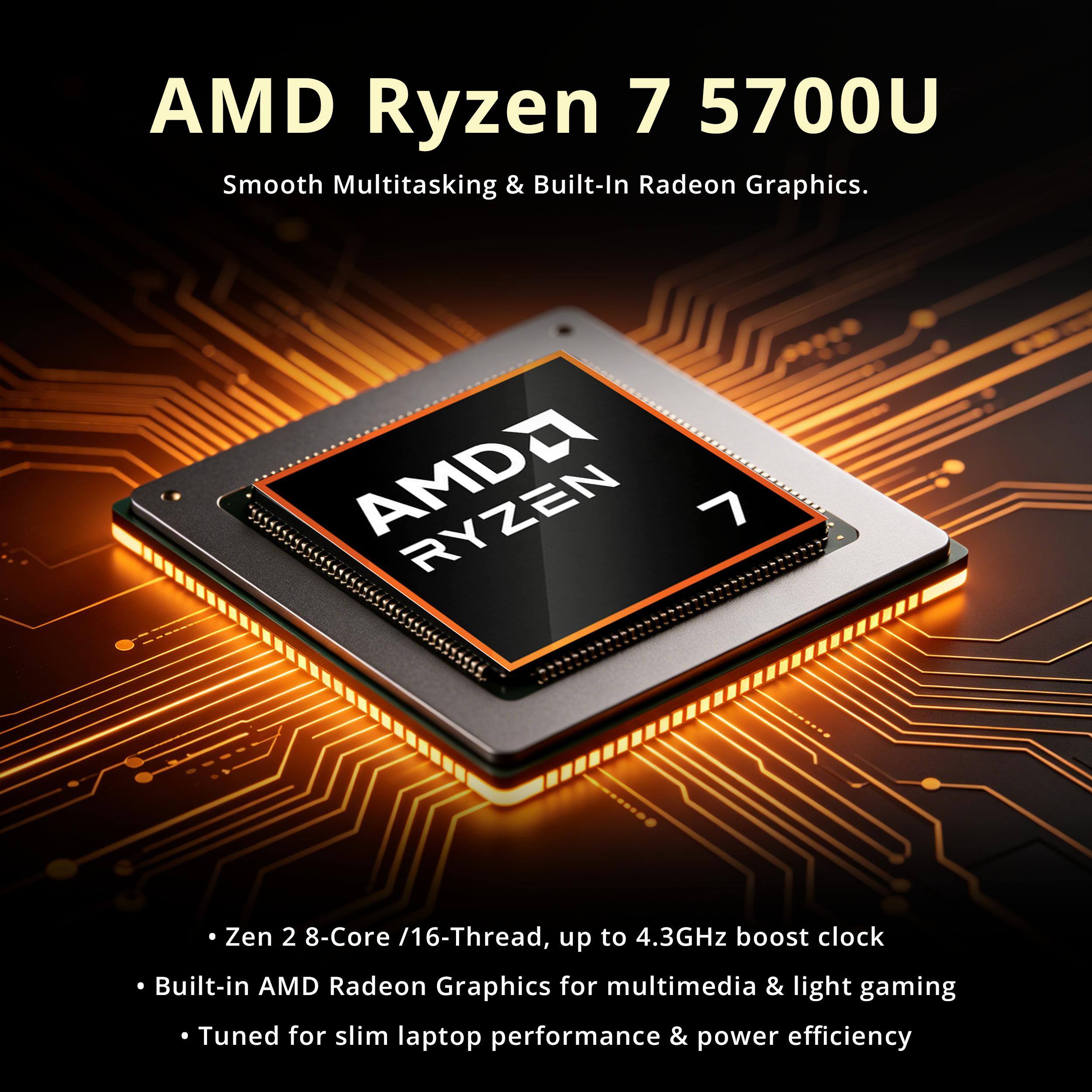 AMD Ryzen 7 5700U Smooth Multitasking & Built-In Radeon Graphics.

AMD Ryzen 7 5700U
Zen 2 8-Core /16-Thread, up to 4.3GHz boost clock
Built-in AMD Radeon Graphics for multimedia & light gaming
Tuned for slim laptop performance & power efficiency
