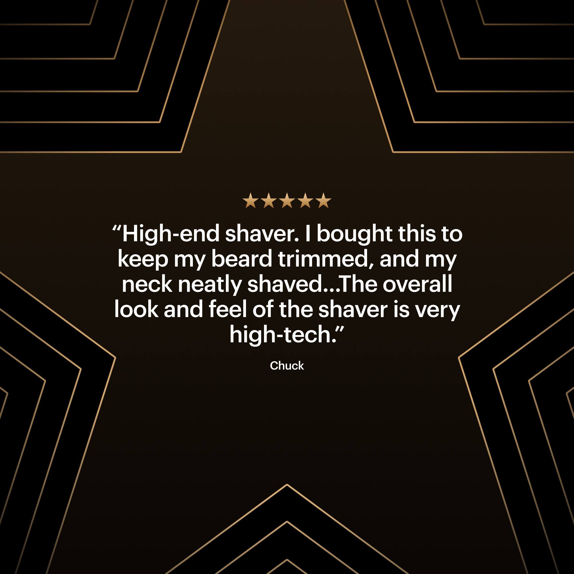 "High-end shaver. I bought this to keep my beard trimmed, and my neck neatly shaved... The overall look and feel of the shaver is very high-tech." - Chuck