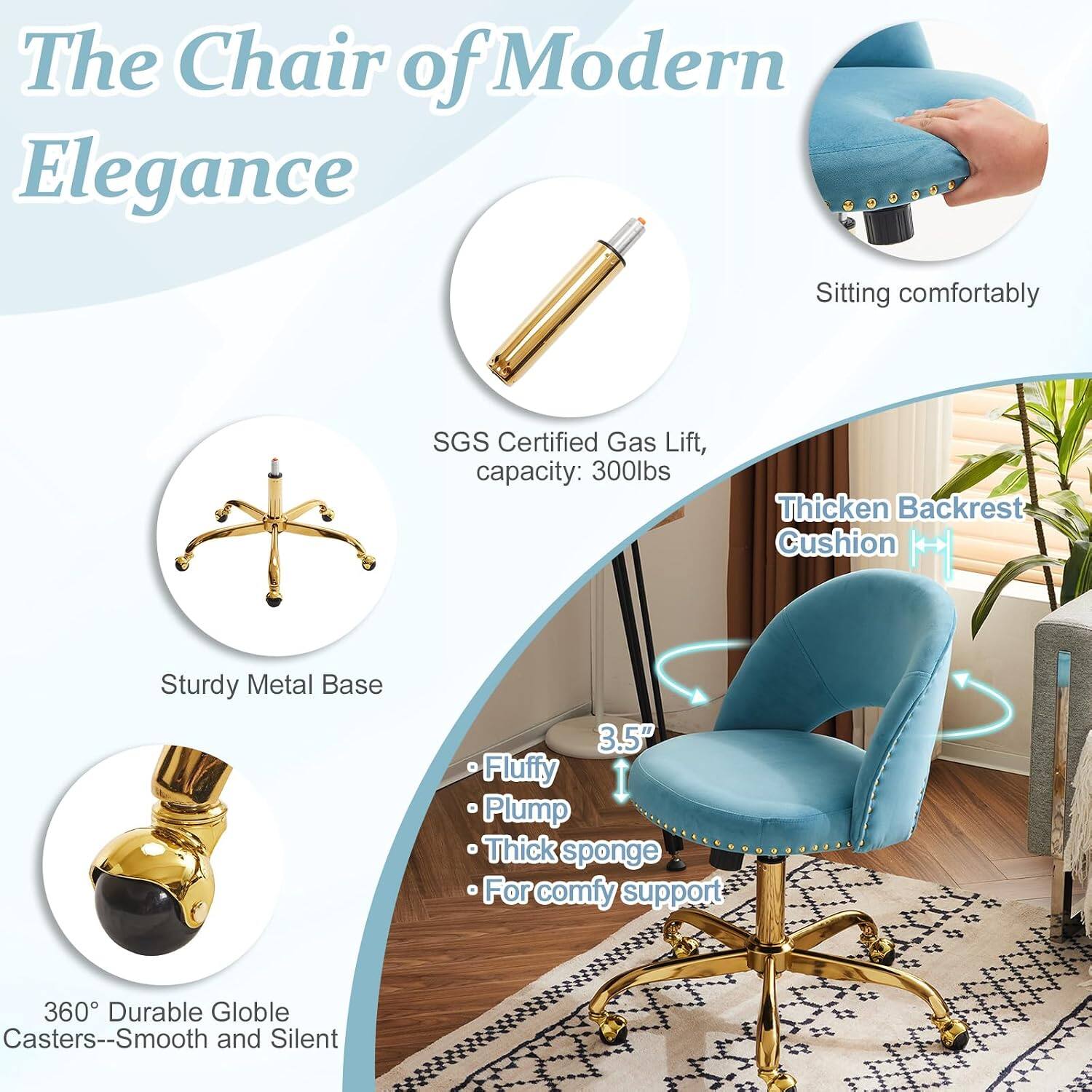 The Chair of Modern Elegance

- Sitting comfortably
- SGS Certified Gas Lift, capacity: 300lbs
- Thickened Backrest Cushion
- Sturdy Metal Base
- 3.5" Fluffy Plump Thick sponge
- For comfy support
- 360° Durable Globe Casters--Smooth and Silent