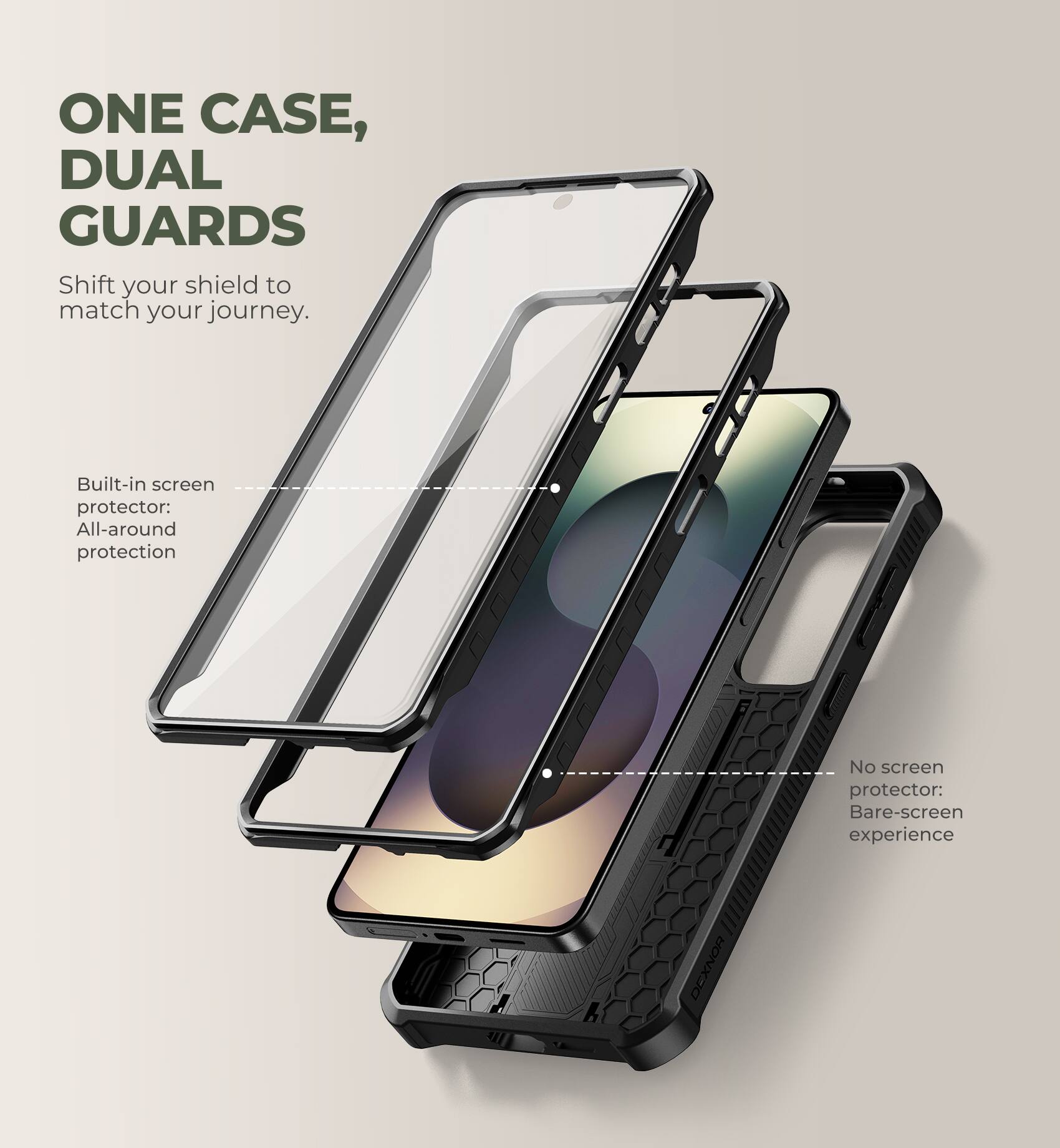 ONE CASE, DUAL GUARDS  
Shift your shield to match your journey.  

Built-in screen protector: All-around protection  
No screen protector: Bare-screen experience  

DEXNOR