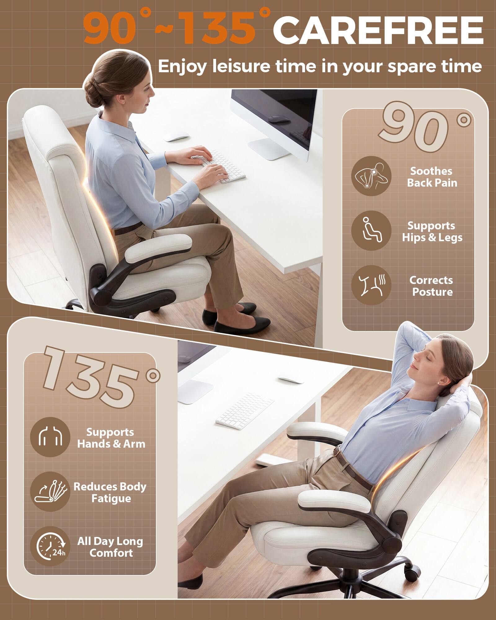 90°~135° CAREFREE  
Enjoy leisure time in your spare time  

90°  
Soothes Back Pain  
Supports Hips & Legs  
Corrects Posture  

135°  
Supports Hands & Arm  
Reduces Body Fatigue  
All Day Long Comfort