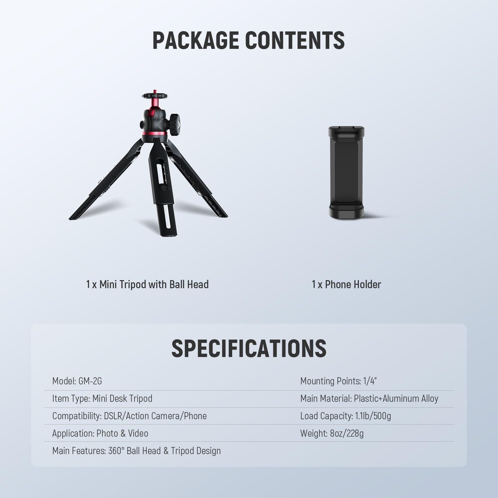 PACKAGE CONTENTS  
1 x Mini Tripod with Ball Head  
1 x Phone Holder  

SPECIFICATIONS  
Model: GM-2G  
Item Type: Mini Desk Tripod  
Compatibility: DSLR/Action Camera/Phone  
Application: Photo & Video  
Main Features: 360° Ball Head & Tripod Design  
Mounting Points: 1/4"  
Main Material: Plastic+Aluminum Alloy  
Load Capacity: 1.1lb/500g  
Weight: 8oz/228g
