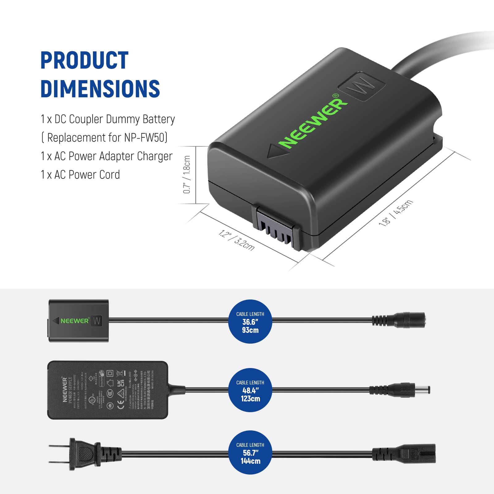 PRODUCT DIMENSIONS

1 x DC Coupler Dummy Battery (Replacement for NP-FW50)  
1 x AC Power Adapter Charger  
1 x AC Power Cord  

- 1.8cm / 0.7" W  
- 4.5cm / 1.8" H  
- 3.2cm / 1.2" D  

CABLE LENGTH  
- 36.6" / 93cm  
- 48.4" / 123cm  
- 56.7" / 144cm