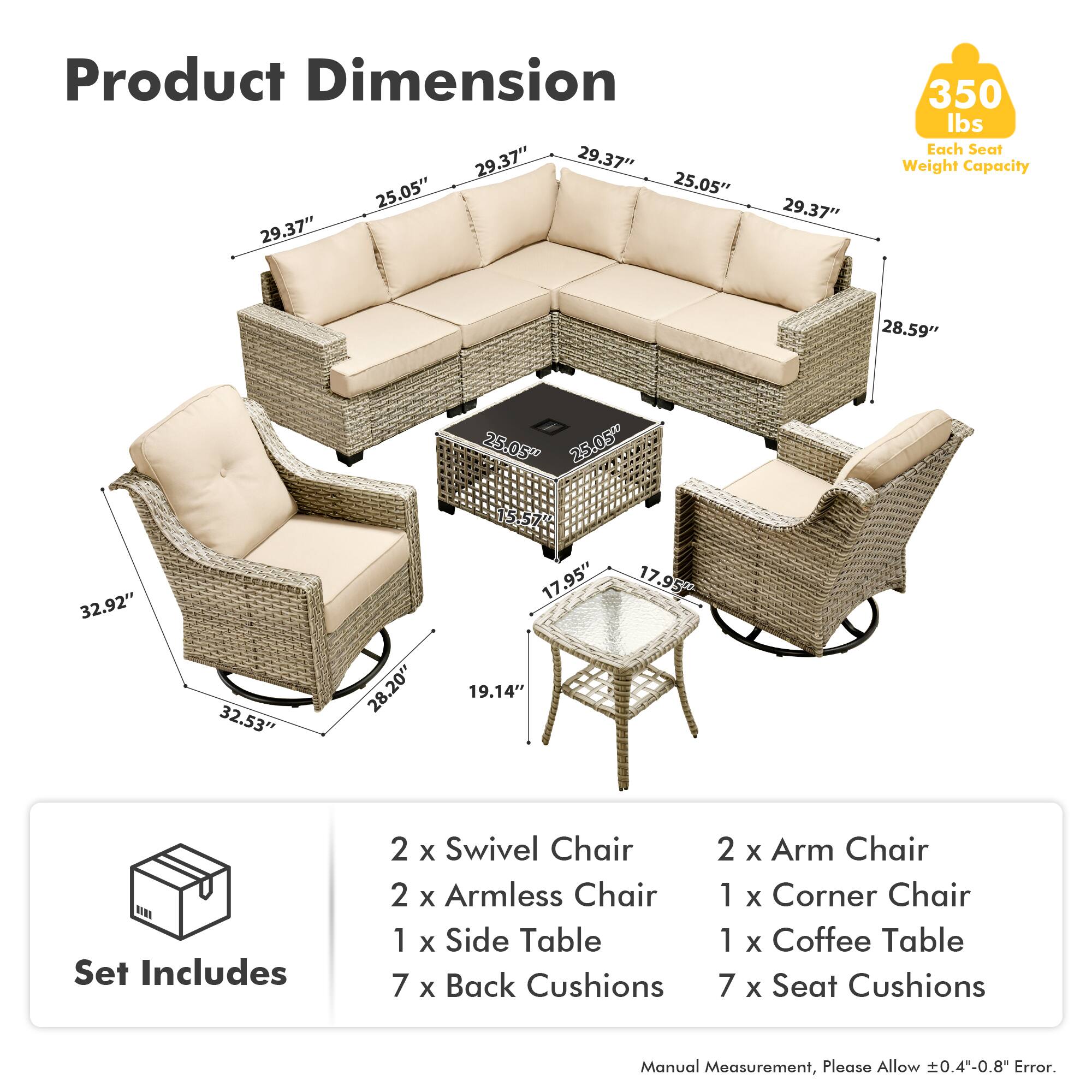 Product Dimension  
29.37" x 29.37" x 25.05" x 25.05" x 29.37" x 29.37"  
350 lbs Each Seat Weight Capacity  
28.59" x 25.05" x 25.05" x 32.92" x 32.53" x 28.20" x 15.57" x 17.95" x 19.14" x 17.95"  

Set Includes  
2 x Swivel Chair  
2 x Armless Chair  
1 x Side Table  
7 x Back Cushions  
2 x Arm Chair  
1 x Corner Chair  
1 x Coffee Table  
7 x Seat Cushions  

Manual Measurement, Please Allow 0.4"-0.8" Error.