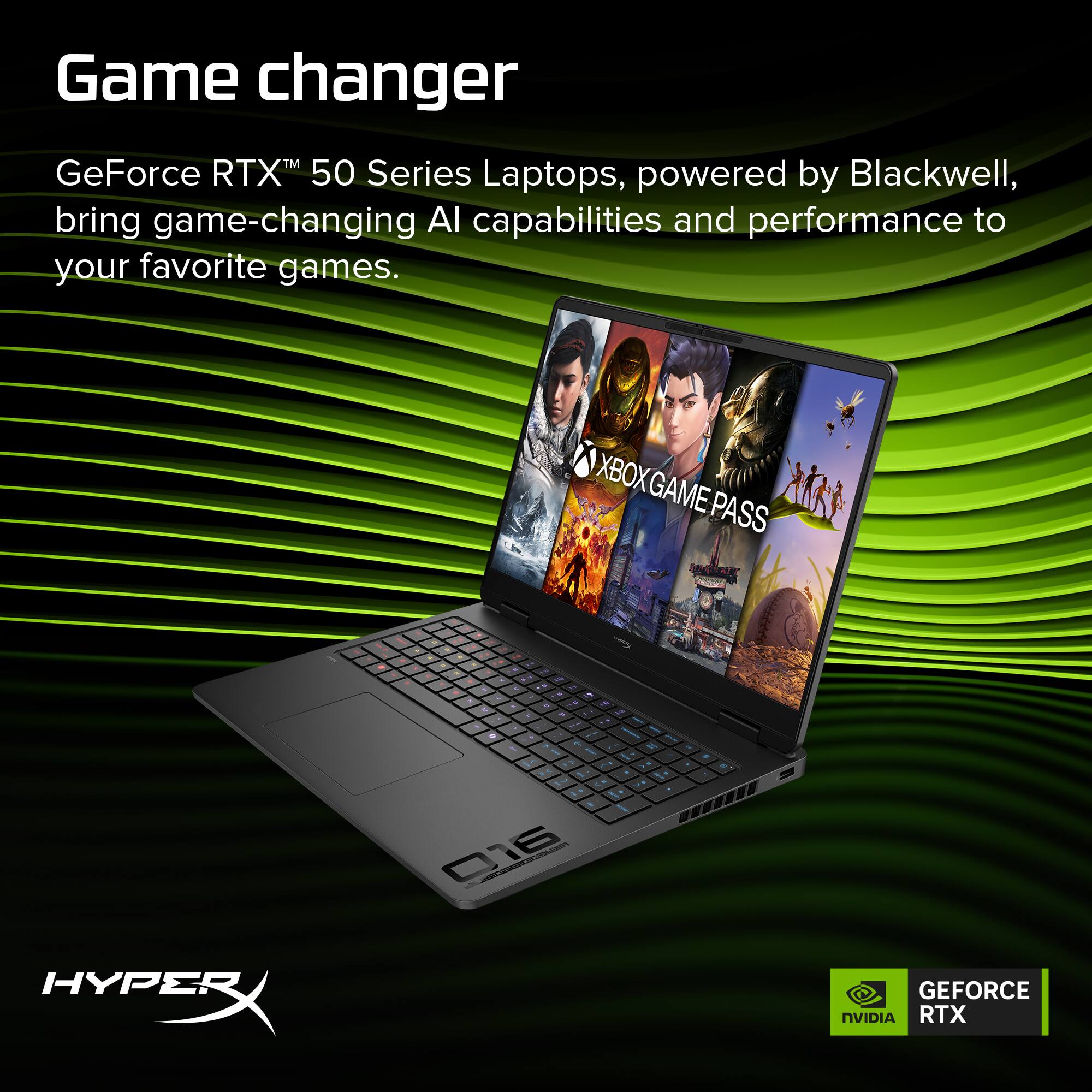 Game changer  
GeForce RTX™ 50 Series Laptops, powered by Blackwell, bring game-changing AI capabilities and performance to your favorite games.  
XBOX GAME PASS  
HYPERX  
NVIDIA RTX