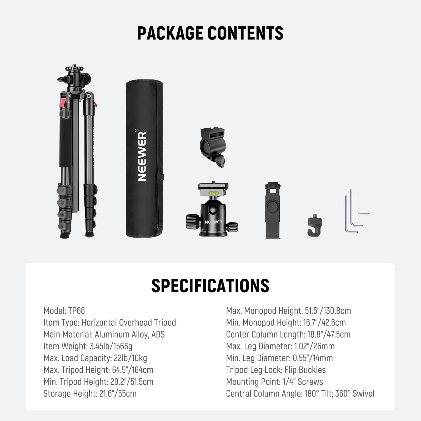 PACKAGE CONTENTS

SPECIFICATIONS

Model: TP66  
Item Type: Horizontal Overhead Tripod  
Main Material: Aluminum Alloy, ABS  
Item Weight: 3.45lb/1566g  
Max. Load Capacity: 22lb/10kg  
Max. Tripod Height: 64.5"/164cm  
Min. Tripod Height: 20.2"/51.5cm  
Storage Height: 21.6"/55cm  
Max. Monopod Height: 51.5"/130.8cm  
Min. Monopod Height: 16.7"/42.6cm  
Center Column Length: 18.8"/47.5cm  
Max. Leg Diameter: 1.02"/26mm  
Min. Leg Diameter: 0.55"/14mm  
Tripod Leg Lock: Flip Buckles  
Mounting Point: 1/4" Screws  
Central Column Angle: 180° Tilt; 360° Swivel