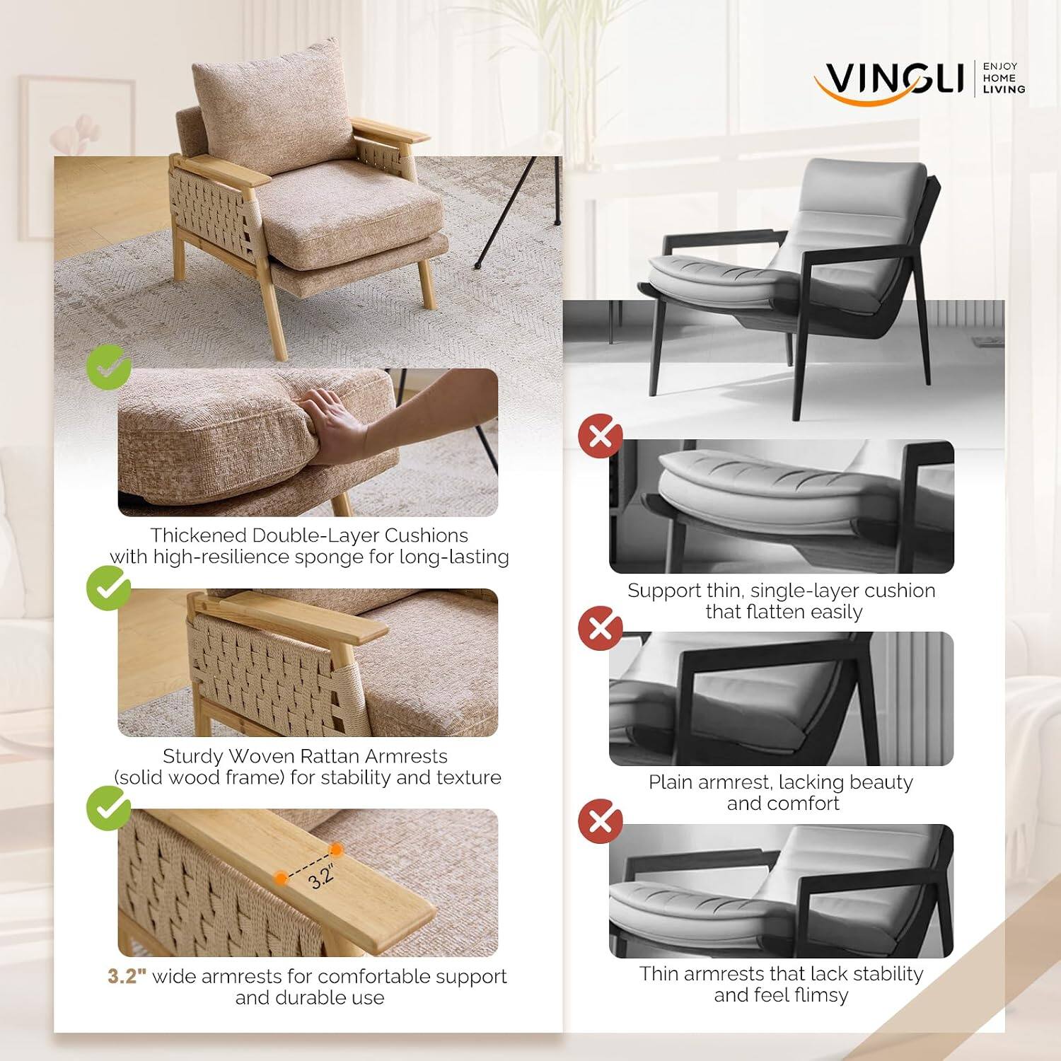 ENJOY VINGLI HOME LIVING

Thickened Double-Layer Cushions with high-resilience sponge for long-lasting support

Sturdy Woven Rattan Armrests (solid wood frame) for stability and texture

3.2" wide armrests for comfortable support and durable use

Support thin, single-layer cushion that flatten easily

Plain armrest, lacking beauty and comfort

Thin armrests that lack stability and feel flimsy