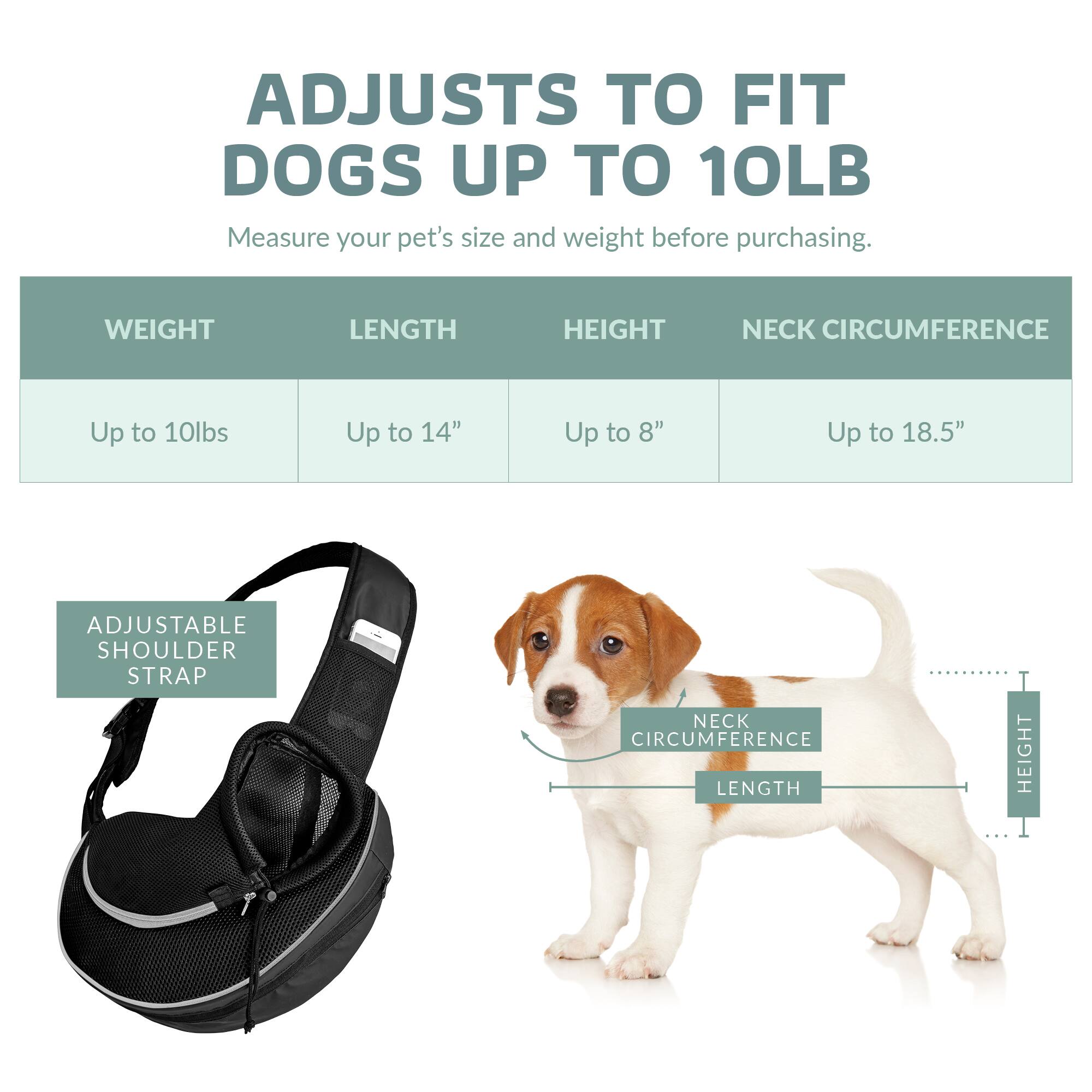 ADJUSTS TO FIT DOGS UP TO 10LB

Measure your pet's size and weight before purchasing.

WEIGHT | LENGTH | HEIGHT | NECK CIRCUMFERENCE
Up to 10lbs | Up to 14" | Up to 8" | Up to 18.5"

ADJUSTABLE SHOULDER STRAP

NECK CIRCUMFERENCE | LENGTH | HEIGHT