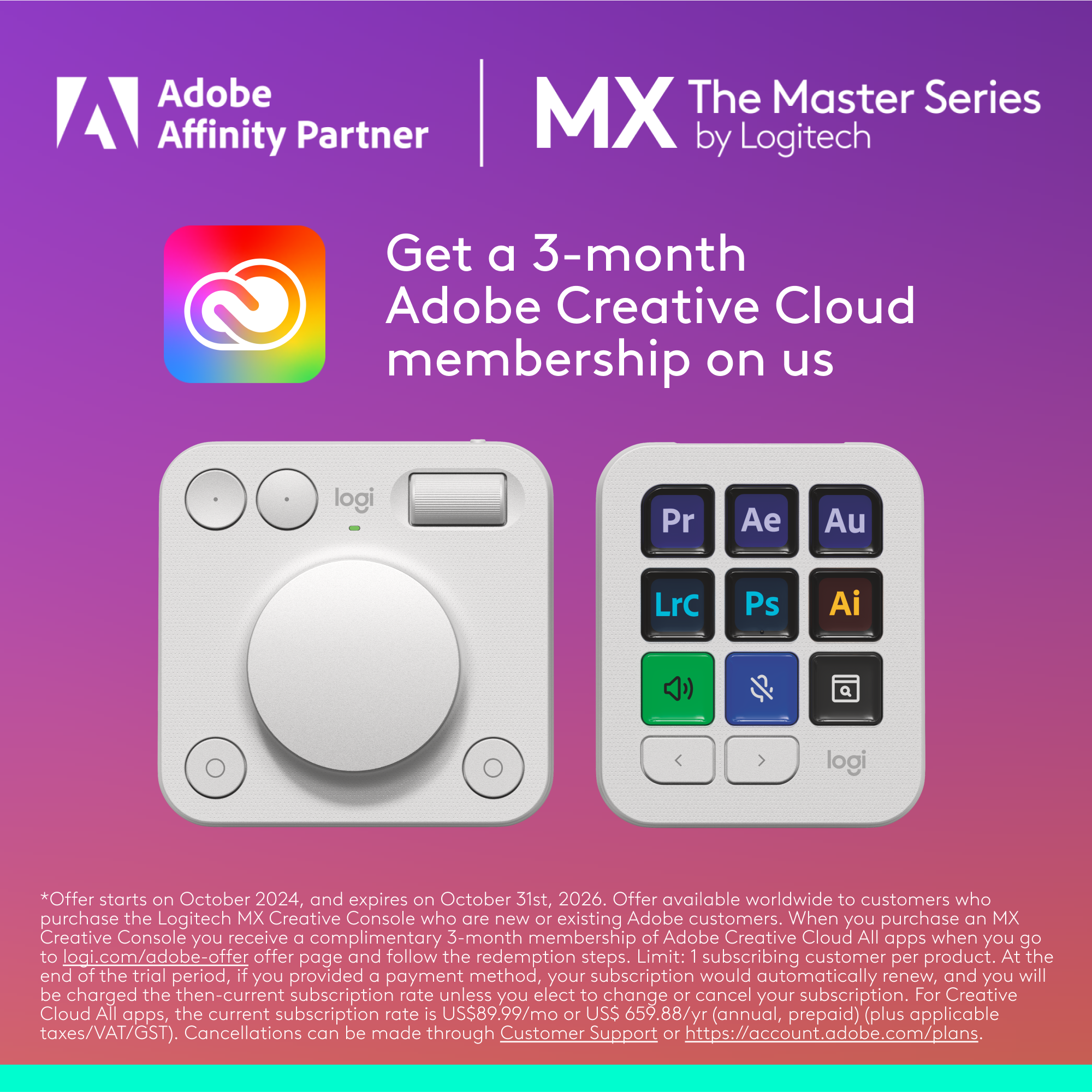 Adobe Affinity Partner MX The Master Series by Logitech. Get a 3-month Adobe Creative Cloud membership on us. Offer starts on October 2024 and expires on October 31st, 2026. Offer available worldwide to customers who purchase the Logitech MX Creative Console and are new or existing Adobe customers. When you purchase an MX Creative Console, you receive a complimentary 3-month membership of Adobe Creative Cloud, all apps. Limit: 1 subscribing customer per product. At the end of the trial period, if you provided a payment method, your subscription would automatically renew, and you will be charged the then-current subscription rate unless you elect to change or cancel your subscription. For Creative Cloud All apps, the current subscription rate is US$89.99/mo or US$659.88/yr (annual, prepaid) (plus applicable taxes/VAT/GST). Cancellations.
