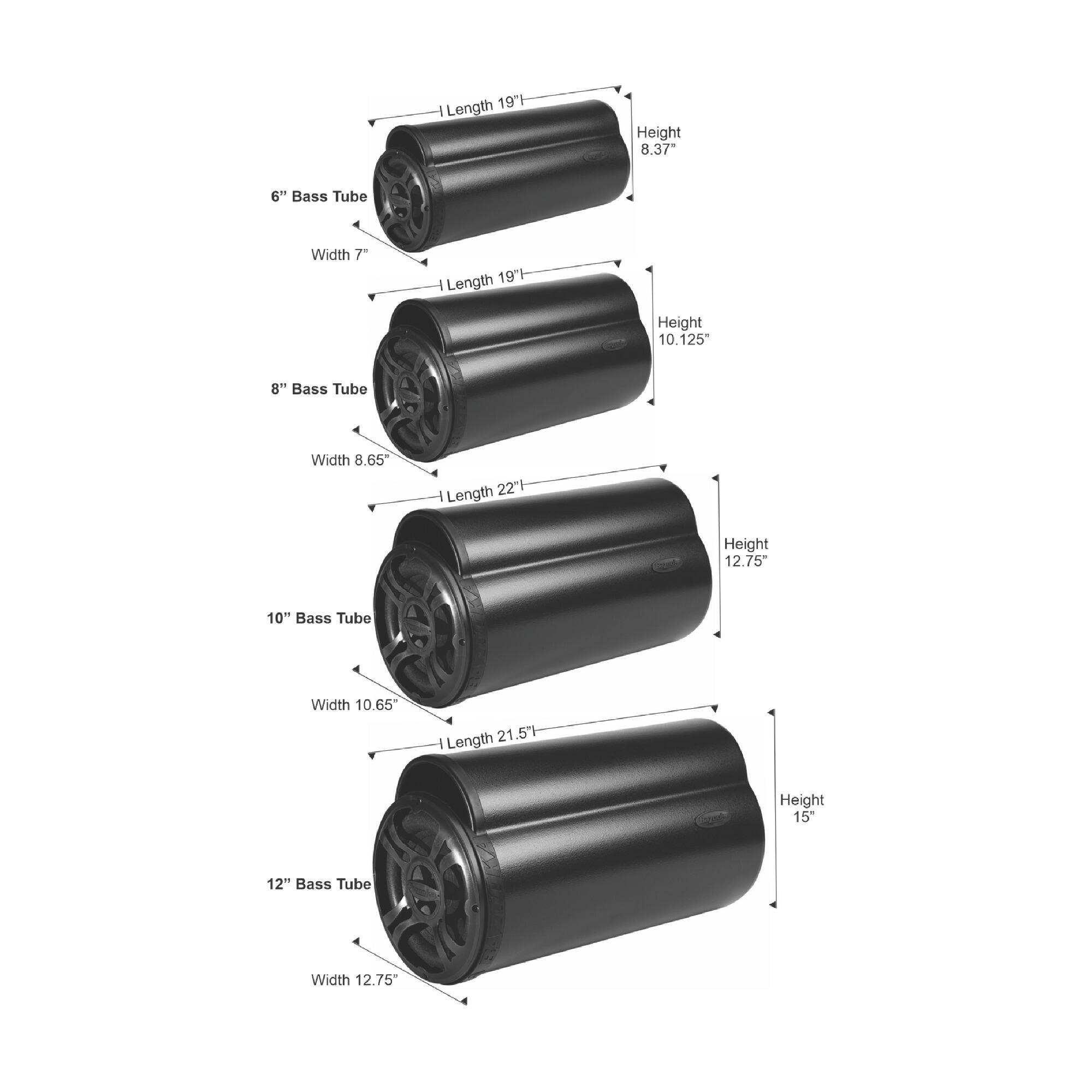 Length 19" Height 8.37" Bass Tube Width 7"  
Length 19" Height 10.125" Bass Tube Width 8.65"  
Length 22" Height 12.75" Bass Tube Width 10.65"  
Length 21.57" Height 15" Bass Tube Width 12.75"