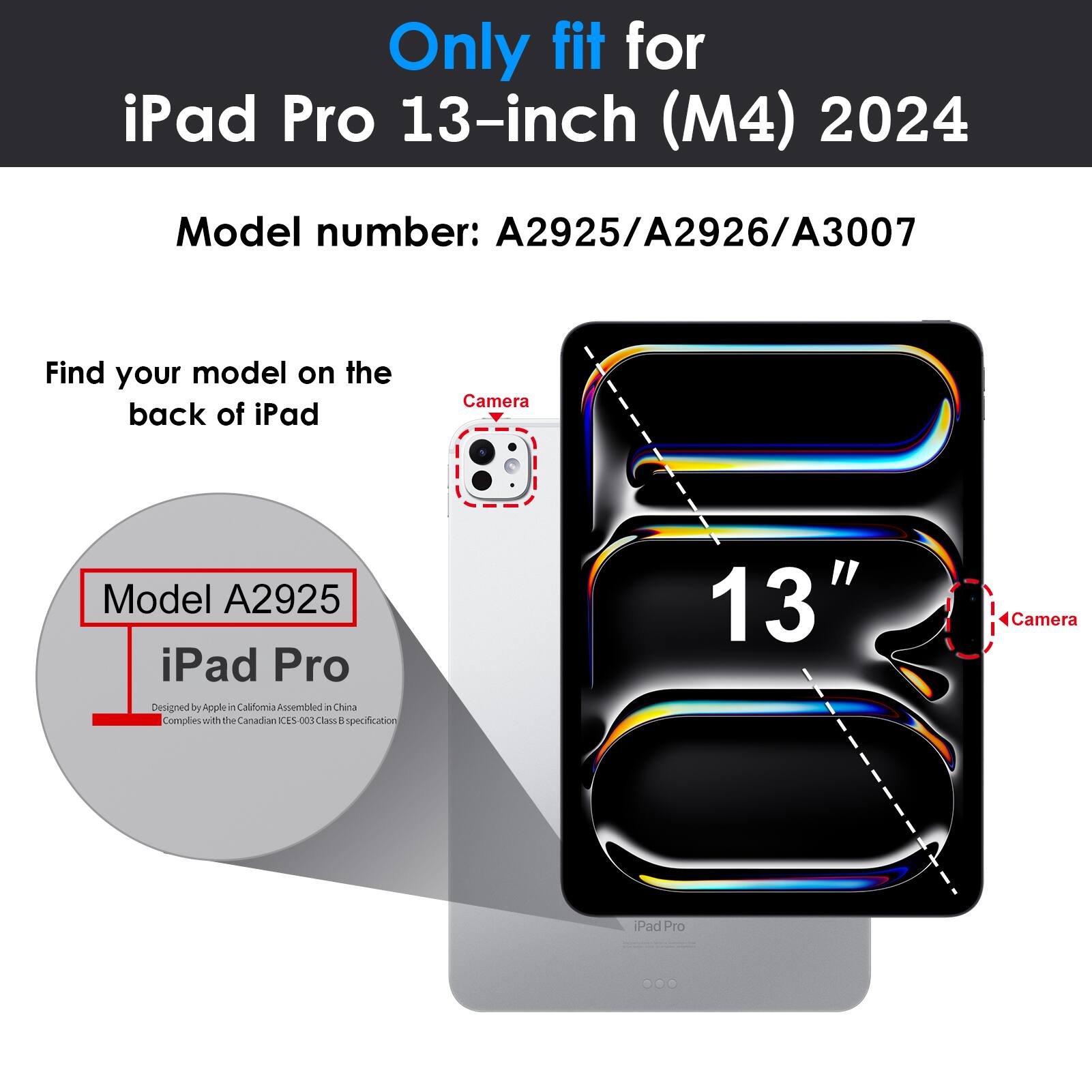 Only fit for iPad Pro 13-inch (M4) 2024  
Model number: A2925/A2926/A3007  

Find your model on the back of iPad  
Model A2925  
iPad Pro  
Designed by Apple in California Assembled in China  
Complies with the Canadian ICES-003 Class B specification  

13"  
Camera