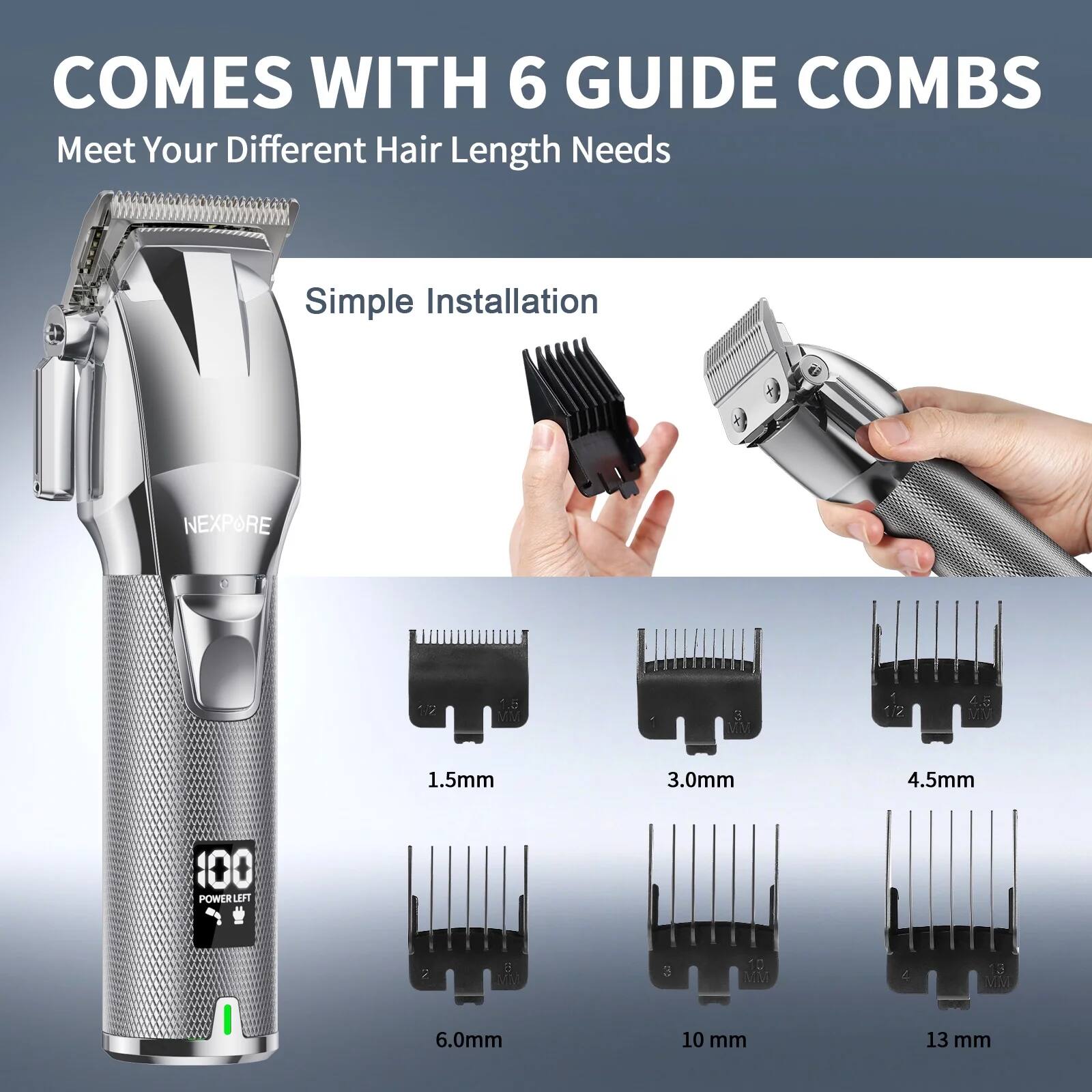 COMES WITH 6 GUIDE COMBS  
Meet Your Different Hair Length Needs  

Simple Installation  

1.5mm  
3.0mm  
4.5mm  
6.0mm  
10 mm  
13 mm
