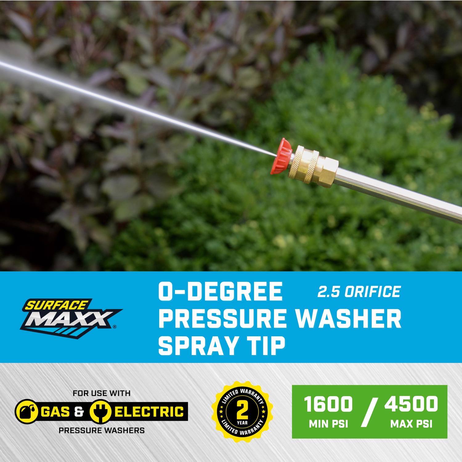 O-Degree 2.5 Orifice Surface Maxx Pressure Washer Spray Tip for use with Gas & Electric Pressure Washers  
Limited Warranty: 2 Year  
1600 / 4500 Min PSI / Max PSI