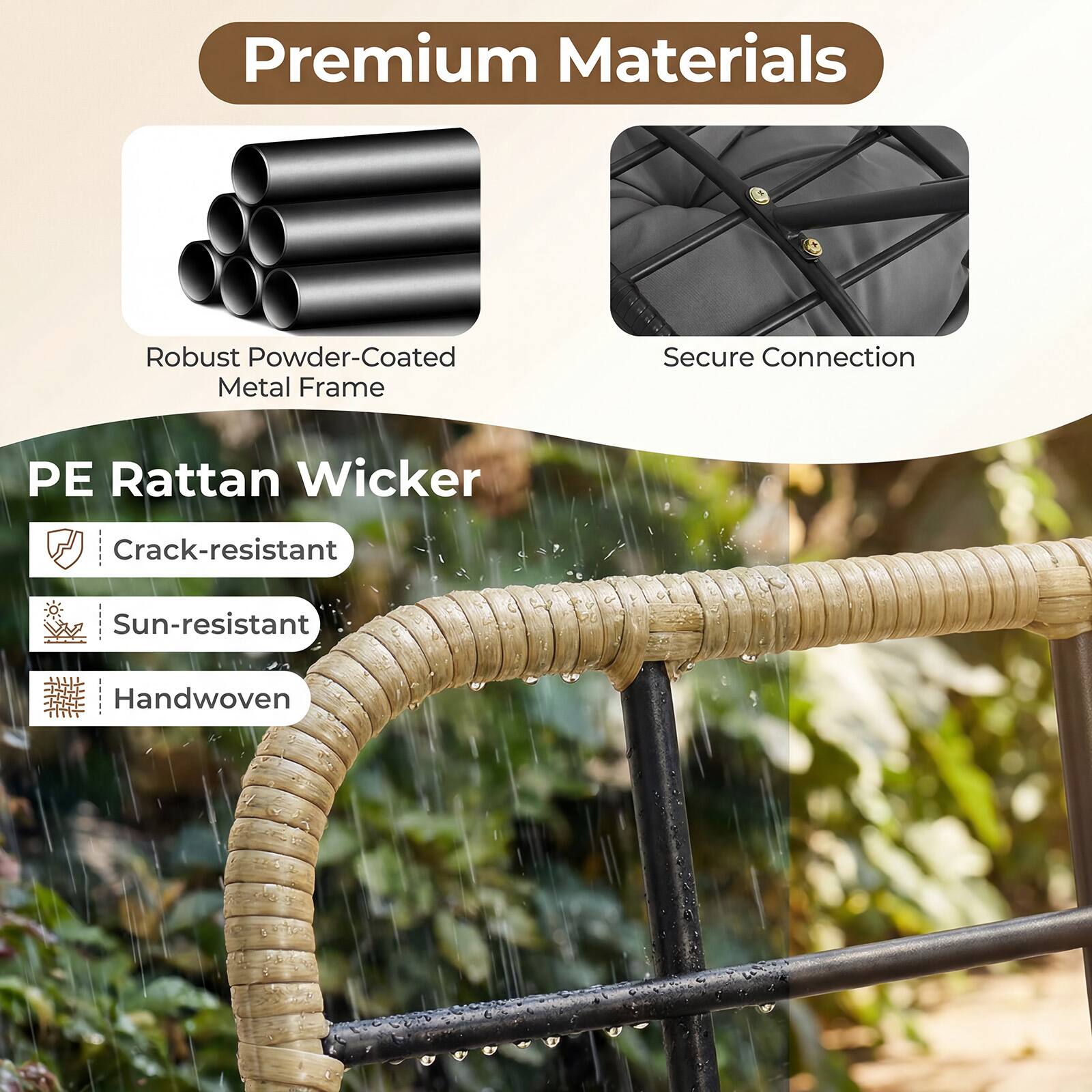 Premium Materials  
Robust Powder-Coated Metal Frame  
Secure Connection  
PE Rattan Wicker  
Crack-resistant  
Sun-resistant  
Handwoven