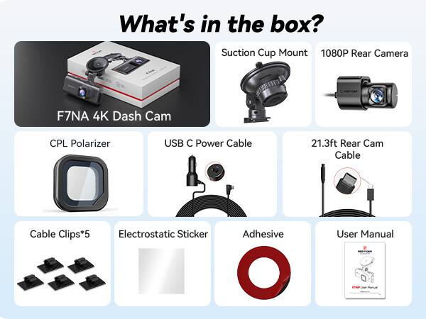 What's in the box? Suction Cup Mount 1080P Rear Camera F7NA 4K Dash Cam CPL Polarizer USB C Power Cable 21.3ft Rear Cam Cable Cable Clips*5 Electrostatic Sticker Adhesive User Manual