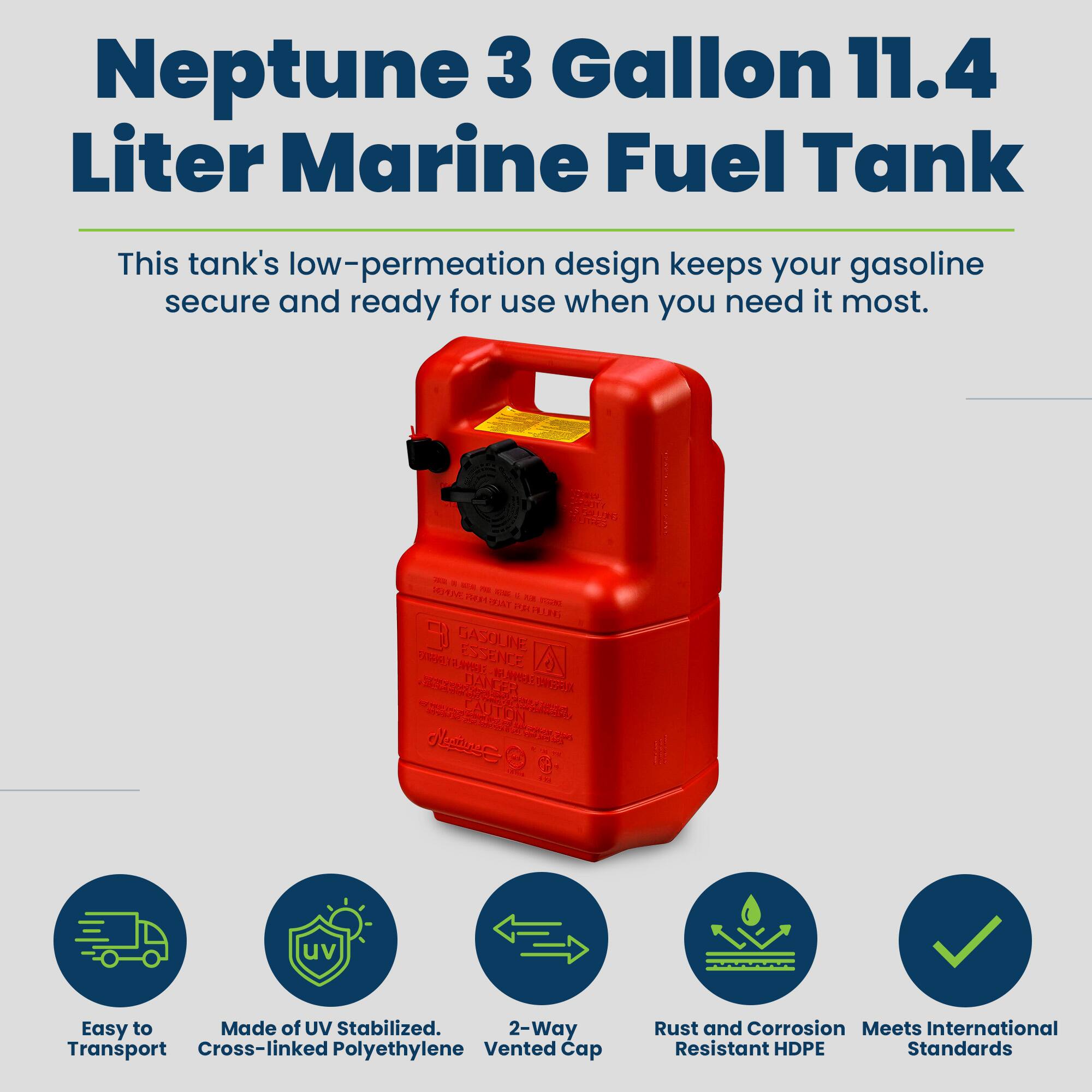 Neptune 3 Gallon 11.4 Liter Marine Fuel Tank

This tank's low-permeation design keeps your gasoline secure and ready for use when you need it most.

- Easy to Transport
- Made of UV Stabilized, Cross-linked Polyethylene
- 2-Way Vented Cap
- Rust and Corrosion Resistant HDPE
- Meets International Standards