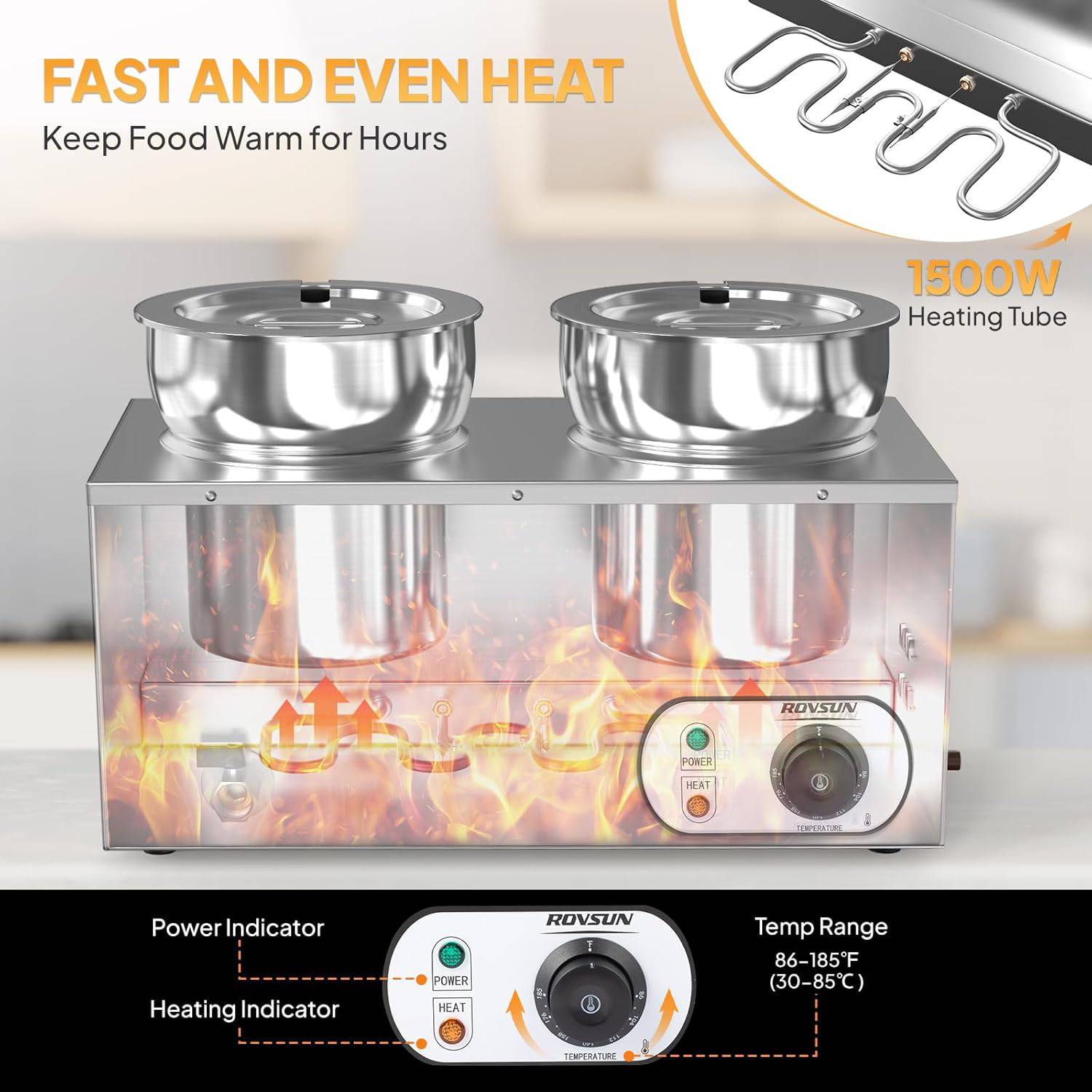 FAST AND EVEN HEAT  
Keep Food Warm for Hours  

1500W Heating Tube  

ROVSUN POWER HEAT  

Temp Range: 86-185°F (30-85°C)  

Power Indicator  
Heating Indicator  

ROVSUN