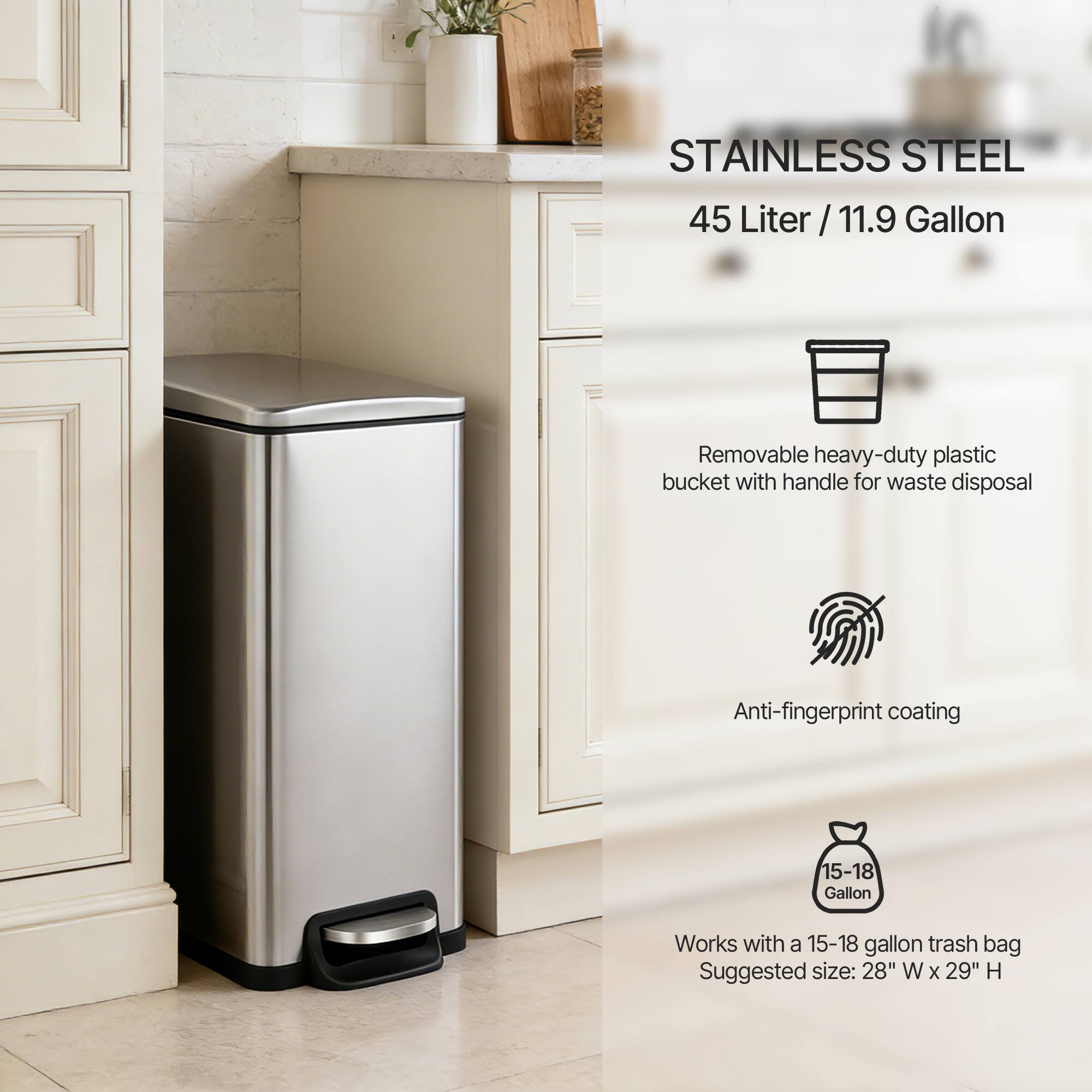 STAINLESS STEEL  
45 Liter / 11.9 Gallon  

Removable heavy-duty plastic bucket with handle for waste disposal  
Anti-fingerprint coating  

Works with a 15-18 gallon trash bag  
Suggested size: 28" W x 29" H