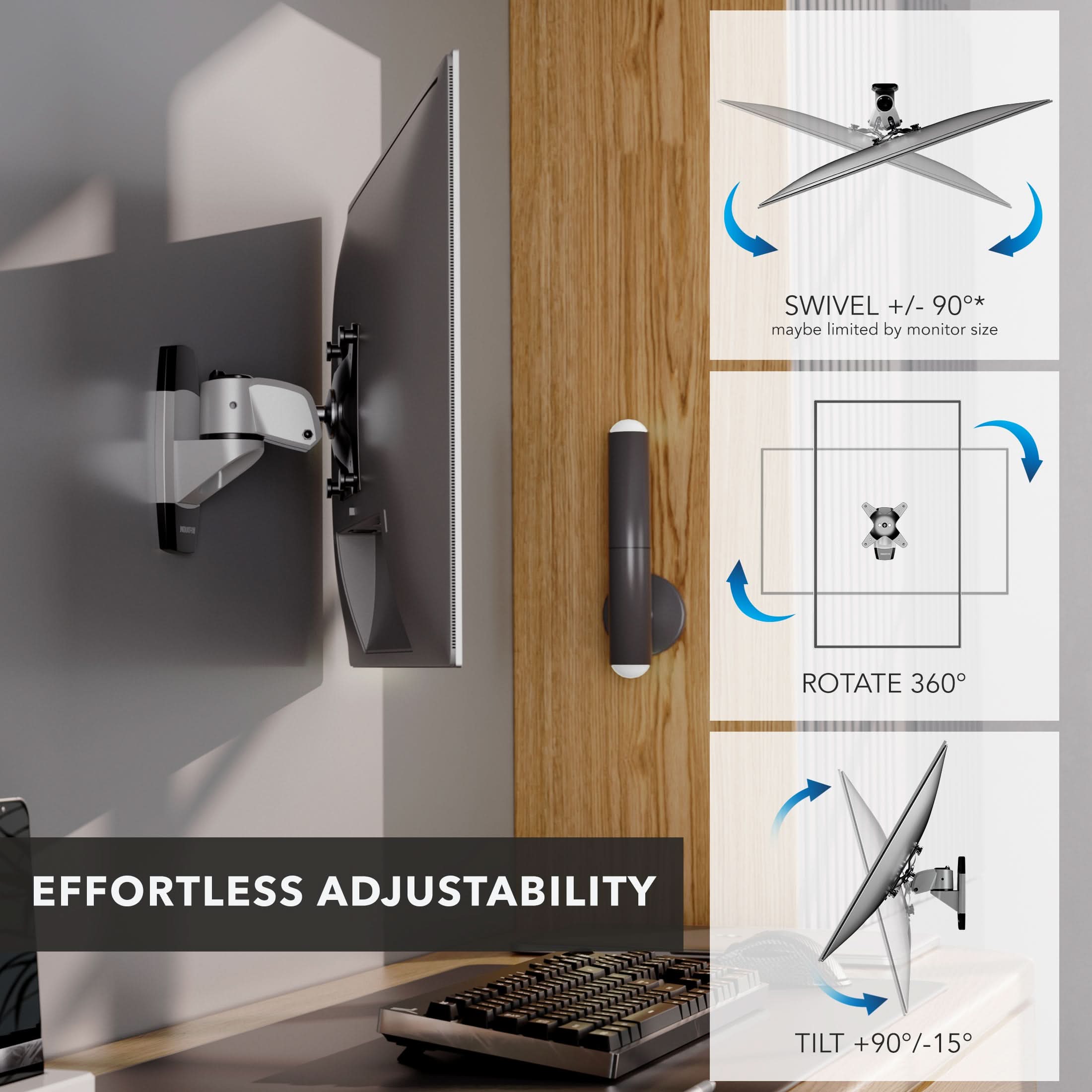 SWIVEL +/- 90°* maybe limited by monitor size  
ROTATE 360°  
EFFORTLESS ADJUSTABILITY  
TILT +90°/-15°