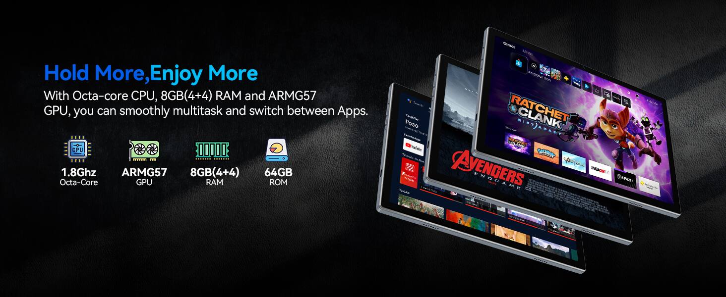 Hold More, Enjoy More

With Octa-core CPU, 8GB(4+4) RAM and ARMG57 GPU, you can smoothly multitask and switch between Apps.

1.8Ghz Octa-Core  
ARMG57 GPU  
8GB(4+4) RAM  
64GB ROM  

RATCHET & CLANK  
FUTURE  
AVENGERS - ENDGAME