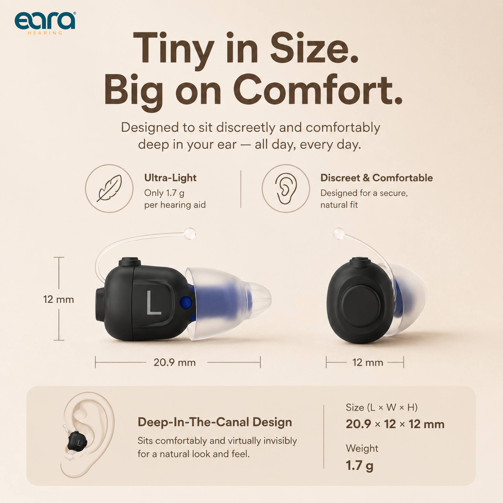 eara HEARING  
Tiny in Size. Big on Comfort.  
Designed to sit discreetly and comfortably deep in your ear - all day, every day.  

Ultra-Light  
Only 1.7 g per hearing aid  

Discreet & Comfortable  
Designed for a secure, natural fit  

12 mm  
20.9 mm  
12 mm  

Deep-In-The-Canal Design  
Sits comfortably and virtually invisibly for a natural look and feel.  

Size (L x W x H) 20.9 x 12 x 12 mm  
Weight 1.7 g