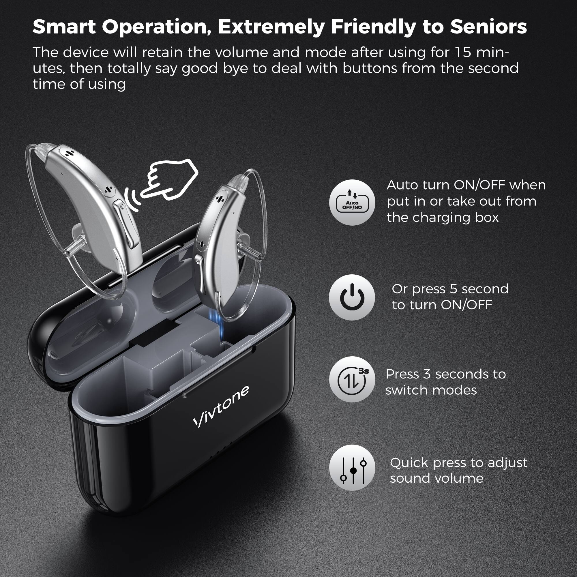Smart Operation, Extremely Friendly to Seniors

The device will retain the volume and mode after using for 15 minutes, then totally say goodbye to deal with buttons from the second time of using.

Auto turn ON/OFF when put in or take out from the charging box

Or press 5 seconds to turn ON/OFF

Press 3 seconds to switch modes

Quick press to adjust sound volume